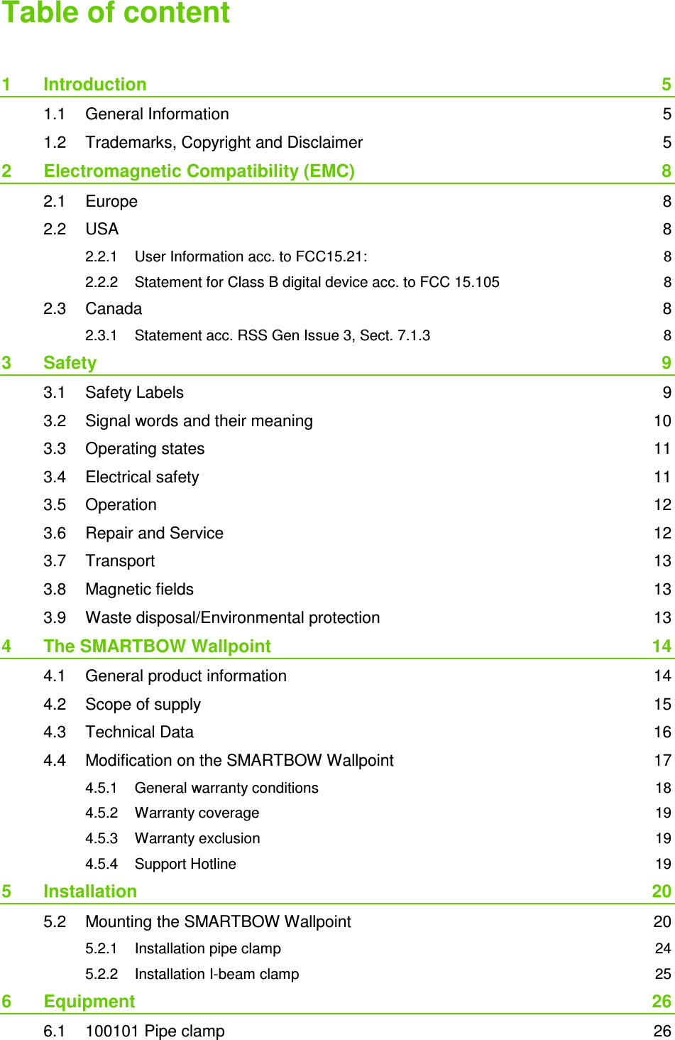 Table of content 1 Introduction 5 1.1 General Information 5 1.2 Trademarks, Copyright and Disclaimer 5 2 Electromagnetic Compatibility (EMC) 8 2.1 Europe 8 2.2 USA 8 2.2.1 User Information acc. to FCC15.21: 8 2.2.2 Statement for Class B digital device acc. to FCC 15.105 8 2.3 Canada 8 2.3.1 Statement acc. RSS Gen Issue 3, Sect. 7.1.3 8 3 Safety 9 3.1 Safety Labels 9 3.2 Signal words and their meaning 10 3.3 Operating states 11 3.4 Electrical safety 11 3.5 Operation 12 3.6 Repair and Service 12 3.7 Transport 13 3.8 Magnetic fields 13 3.9 Waste disposal/Environmental protection 13 4 The SMARTBOW Wallpoint 14 4.1 General product information 14 4.2 Scope of supply 15 4.3 Technical Data 16 4.4 Modification on the SMARTBOW Wallpoint 17 4.5.1 General warranty conditions 18 4.5.2 Warranty coverage 19 4.5.3 Warranty exclusion 19 4.5.4 Support Hotline 19 5 Installation 20 5.2 Mounting the SMARTBOW Wallpoint 20 5.2.1 Installation pipe clamp 24 5.2.2 Installation I-beam clamp 25 6 Equipment 26 6.1 100101 Pipe clamp 26