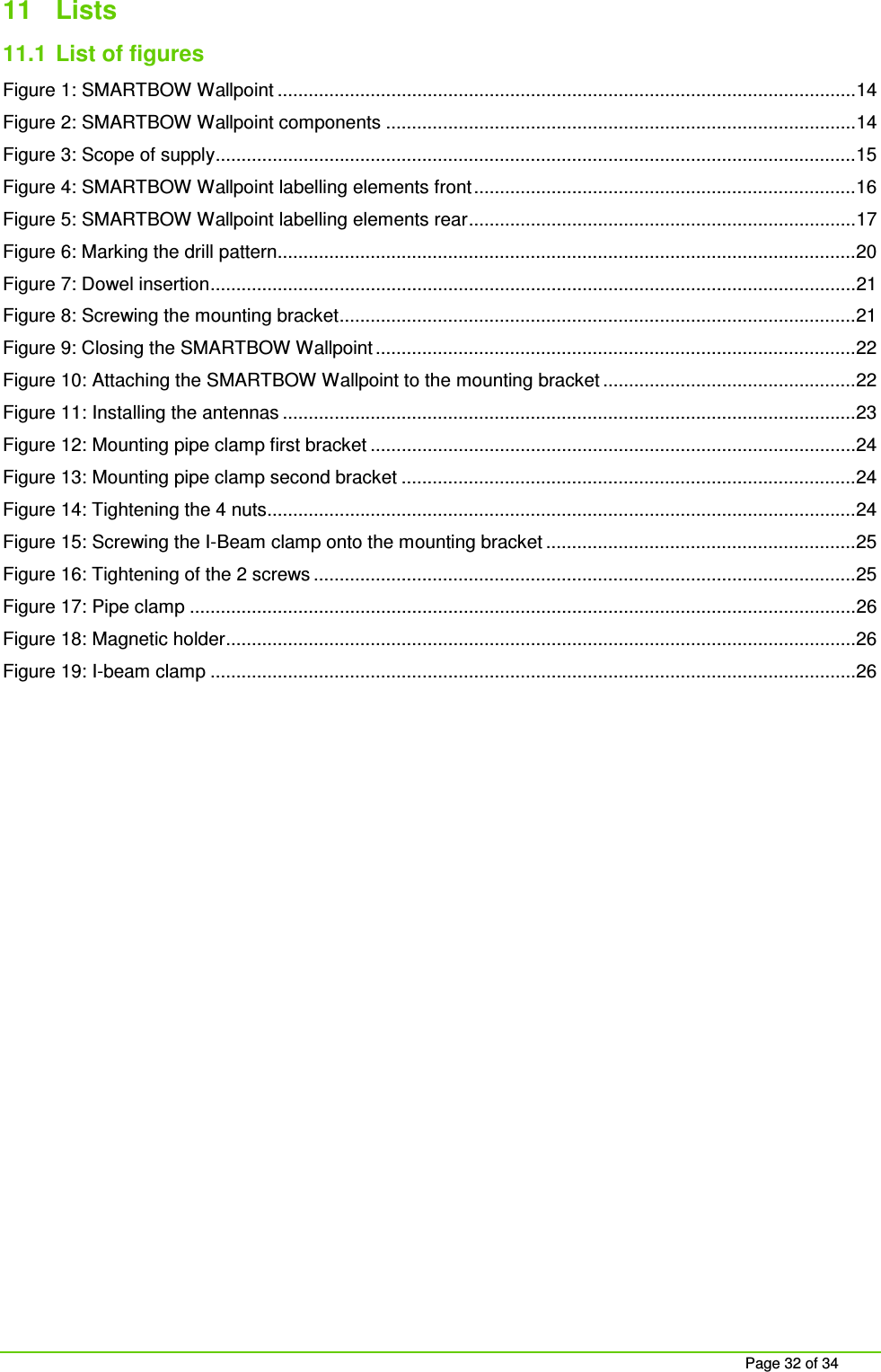 Page 32 of 34 11 Lists 11.1 List of figures Figure 1: SMARTBOW Wallpoint ................................................................................................................ 14 Figure 2: SMARTBOW Wallpoint components ........................................................................................... 14 Figure 3: Scope of supply ............................................................................................................................ 15 Figure 4: SMARTBOW Wallpoint labelling elements front .......................................................................... 16 Figure 5: SMARTBOW Wallpoint labelling elements rear ........................................................................... 17 Figure 6: Marking the drill pattern................................................................................................................ 20 Figure 7: Dowel insertion ............................................................................................................................. 21 Figure 8: Screwing the mounting bracket .................................................................................................... 21 Figure 9: Closing the SMARTBOW Wallpoint ............................................................................................. 22 Figure 10: Attaching the SMARTBOW Wallpoint to the mounting bracket ................................................. 22 Figure 11: Installing the antennas ............................................................................................................... 23 Figure 12: Mounting pipe clamp first bracket .............................................................................................. 24 Figure 13: Mounting pipe clamp second bracket ........................................................................................ 24 Figure 14: Tightening the 4 nuts.................................................................................................................. 24 Figure 15: Screwing the I-Beam clamp onto the mounting bracket ............................................................ 25 Figure 16: Tightening of the 2 screws ......................................................................................................... 25 Figure 17: Pipe clamp ................................................................................................................................. 26 Figure 18: Magnetic holder .......................................................................................................................... 26 Figure 19: I-beam clamp ............................................................................................................................. 26