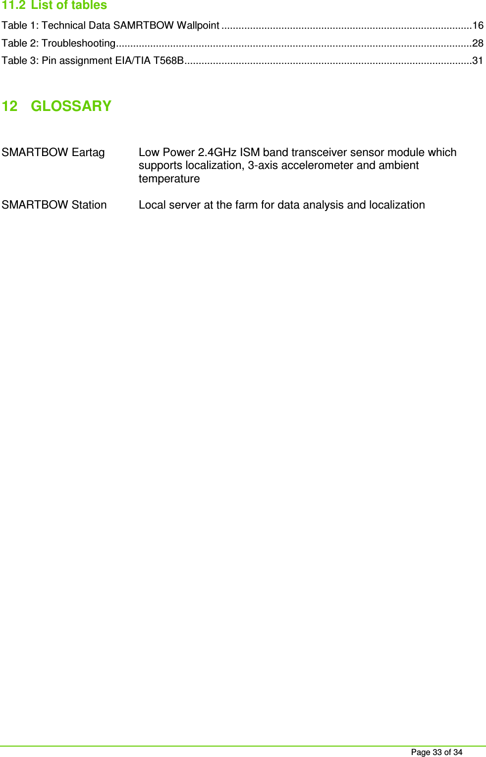 Page 33 of 34 11.2 List of tables Table 1: Technical Data SAMRTBOW Wallpoint ........................................................................................ 16 Table 2: Troubleshooting ............................................................................................................................. 28 Table 3: Pin assignment EIA/TIA T568B ..................................................................................................... 31 12 GLOSSARY SMARTBOW Eartag Low Power 2.4GHz ISM band transceiver sensor module which supports localization, 3-axis accelerometer and ambient temperature SMARTBOW Station Local server at the farm for data analysis and localization