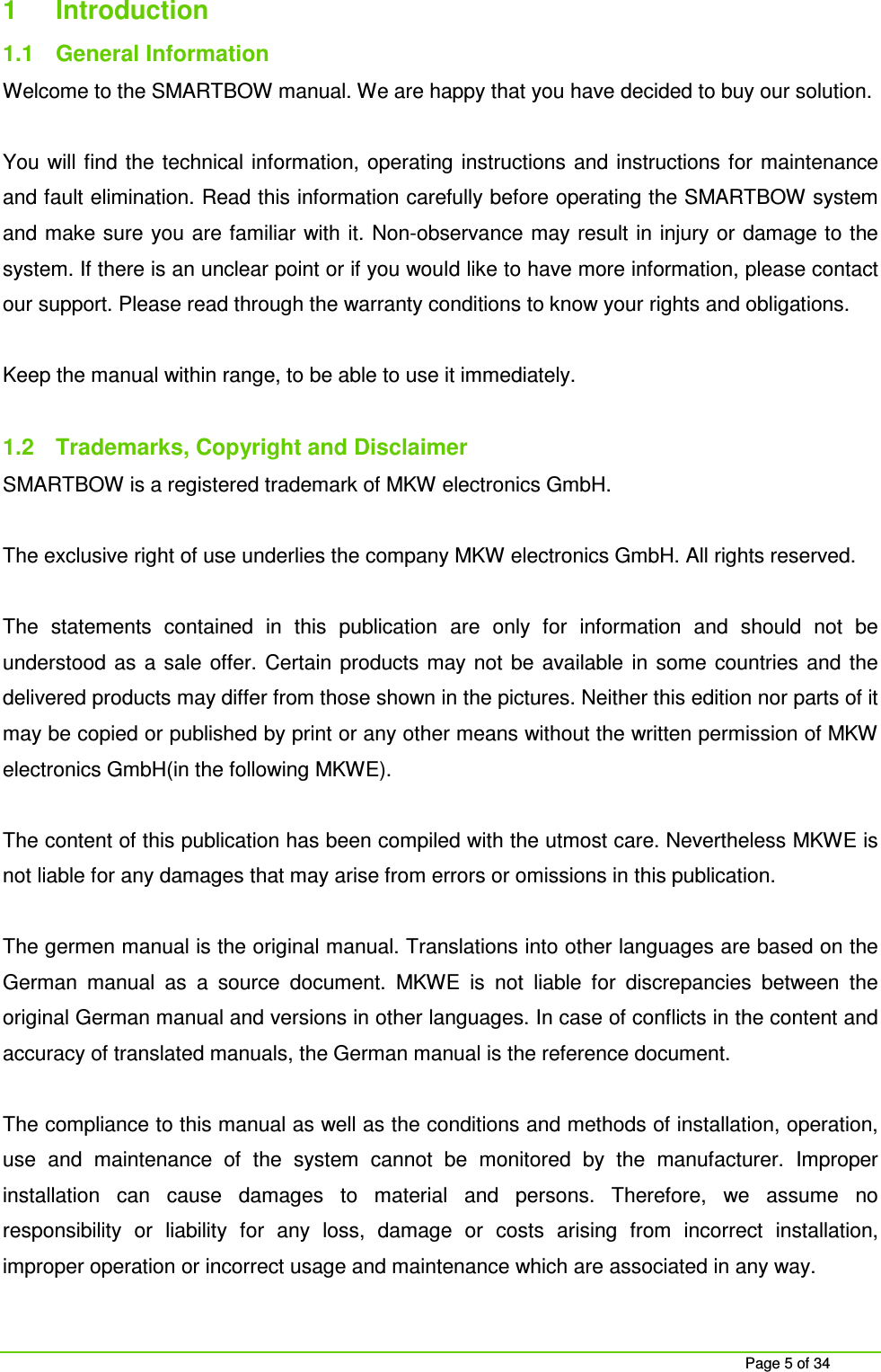 Page 5 of 34 1 Introduction 1.1 General Information Welcome to the SMARTBOW manual. We are happy that you have decided to buy our solution. You will find the technical information, operating instructions and instructions for maintenance and fault elimination. Read this information carefully before operating the SMARTBOW system and make sure you are familiar with it. Non-observance may result in injury or damage to the system. If there is an unclear point or if you would like to have more information, please contact our support. Please read through the warranty conditions to know your rights and obligations. Keep the manual within range, to be able to use it immediately. 1.2 Trademarks, Copyright and Disclaimer SMARTBOW is a registered trademark of MKW electronics GmbH. The exclusive right of use underlies the company MKW electronics GmbH. All rights reserved. The statements contained in this publication are only for information and should not be understood as a sale offer. Certain products may not be available in some countries and the delivered products may differ from those shown in the pictures. Neither this edition nor parts of it may be copied or published by print or any other means without the written permission of MKW electronics GmbH(in the following MKWE). The content of this publication has been compiled with the utmost care. Nevertheless MKWE is not liable for any damages that may arise from errors or omissions in this publication. The germen manual is the original manual. Translations into other languages are based on the German manual as a source document. MKWE is not liable for discrepancies between the original German manual and versions in other languages. In case of conflicts in the content and accuracy of translated manuals, the German manual is the reference document. The compliance to this manual as well as the conditions and methods of installation, operation, use and maintenance of the system cannot be monitored by the manufacturer. Improper installation can cause damages to material and persons. Therefore, we assume no responsibility or liability for any loss, damage or costs arising from incorrect installation, improper operation or incorrect usage and maintenance which are associated in any way.