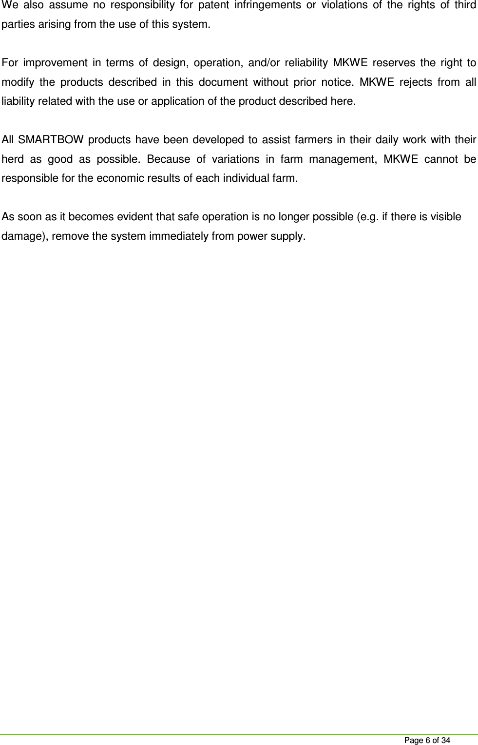 Page 6 of 34 We also assume no responsibility for patent infringements or violations of the rights of third parties arising from the use of this system. For improvement in terms of design, operation, and/or reliability MKWE reserves the right to modify the products described in this document without prior notice. MKWE rejects from all liability related with the use or application of the product described here. All SMARTBOW products have been developed to assist farmers in their daily work with their herd as good as possible. Because of variations in farm management, MKWE cannot be responsible for the economic results of each individual farm. As soon as it becomes evident that safe operation is no longer possible (e.g. if there is visible damage), remove the system immediately from power supply.