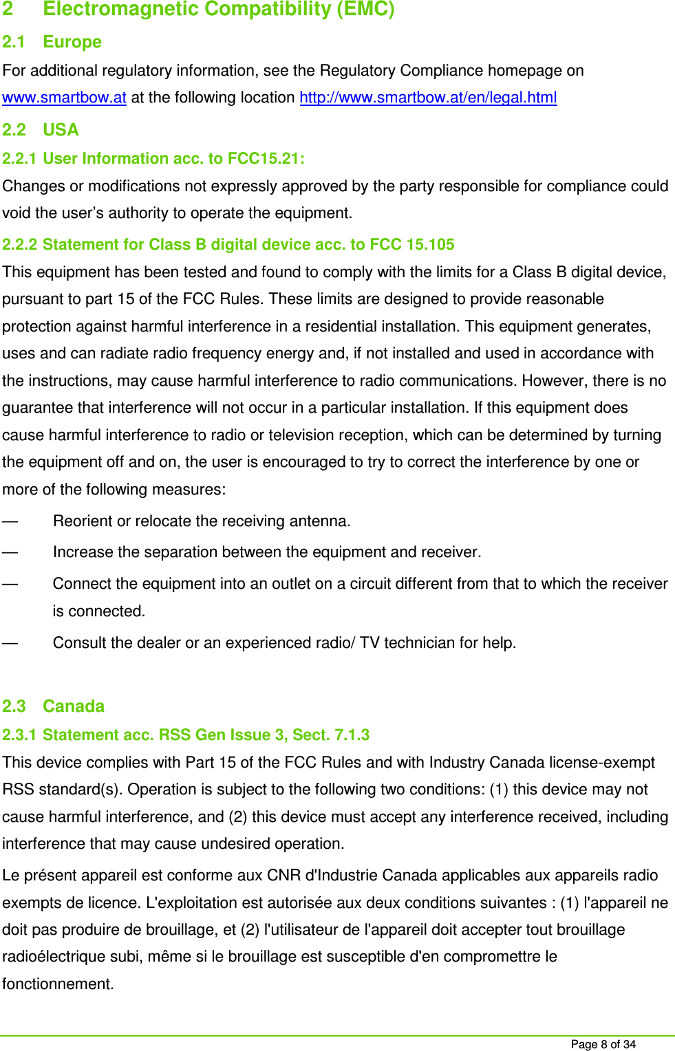Page 8 of 34 2 Electromagnetic Compatibility (EMC) 2.1 Europe For additional regulatory information, see the Regulatory Compliance homepage on www.smartbow.at at the following location http://www.smartbow.at/en/legal.html 2.2 USA 2.2.1 User Information acc. to FCC15.21: Changes or modifications not expressly approved by the party responsible for compliance could void the user’s authority to operate the equipment. 2.2.2 Statement for Class B digital device acc. to FCC 15.105 This equipment has been tested and found to comply with the limits for a Class B digital device, pursuant to part 15 of the FCC Rules. These limits are designed to provide reasonable protection against harmful interference in a residential installation. This equipment generates, uses and can radiate radio frequency energy and, if not installed and used in accordance with the instructions, may cause harmful interference to radio communications. However, there is no guarantee that interference will not occur in a particular installation. If this equipment does cause harmful interference to radio or television reception, which can be determined by turning the equipment off and on, the user is encouraged to try to correct the interference by one or more of the following measures: — Reorient or relocate the receiving antenna. — Increase the separation between the equipment and receiver. — Connect the equipment into an outlet on a circuit different from that to which the receiver is connected. — Consult the dealer or an experienced radio/ TV technician for help. 2.3 Canada 2.3.1 Statement acc. RSS Gen Issue 3, Sect. 7.1.3 This device complies with Part 15 of the FCC Rules and with Industry Canada license-exempt RSS standard(s). Operation is subject to the following two conditions: (1) this device may not cause harmful interference, and (2) this device must accept any interference received, including interference that may cause undesired operation. Le présent appareil est conforme aux CNR d'Industrie Canada applicables aux appareils radio exempts de licence. L'exploitation est autorisée aux deux conditions suivantes : (1) l'appareil ne doit pas produire de brouillage, et (2) l'utilisateur de l'appareil doit accepter tout brouillage radioélectrique subi, même si le brouillage est susceptible d'en compromettre le fonctionnement.