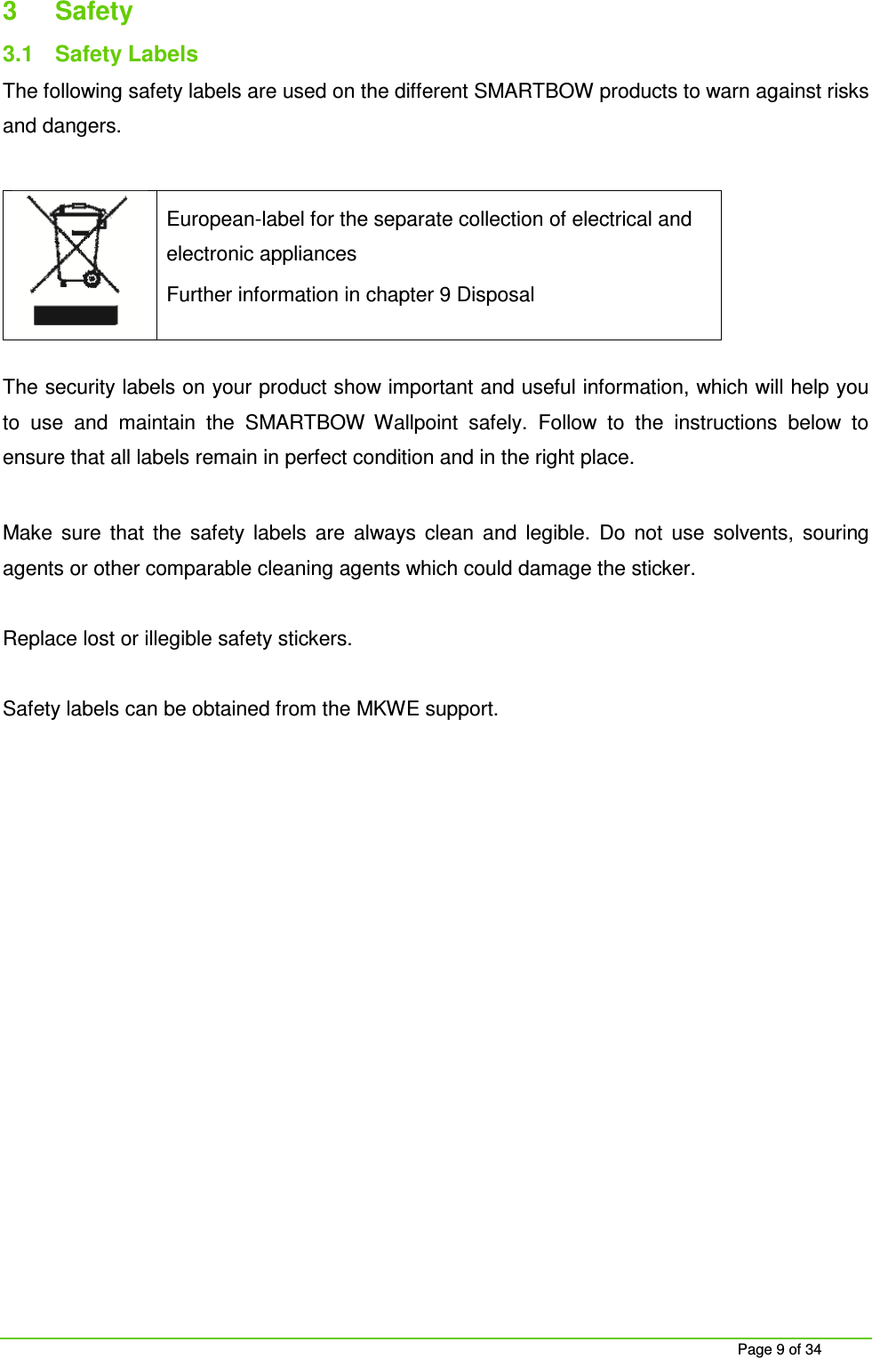 Page 9 of 34 3 Safety 3.1 Safety Labels The following safety labels are used on the different SMARTBOW products to warn against risks and dangers. European-label for the separate collection of electrical and electronic appliances Further information in chapter 9 Disposal The security labels on your product show important and useful information, which will help you to use and maintain the SMARTBOW Wallpoint safely. Follow to the instructions below to ensure that all labels remain in perfect condition and in the right place. Make sure that the safety labels are always clean and legible. Do not use solvents, souring agents or other comparable cleaning agents which could damage the sticker. Replace lost or illegible safety stickers. Safety labels can be obtained from the MKWE support.