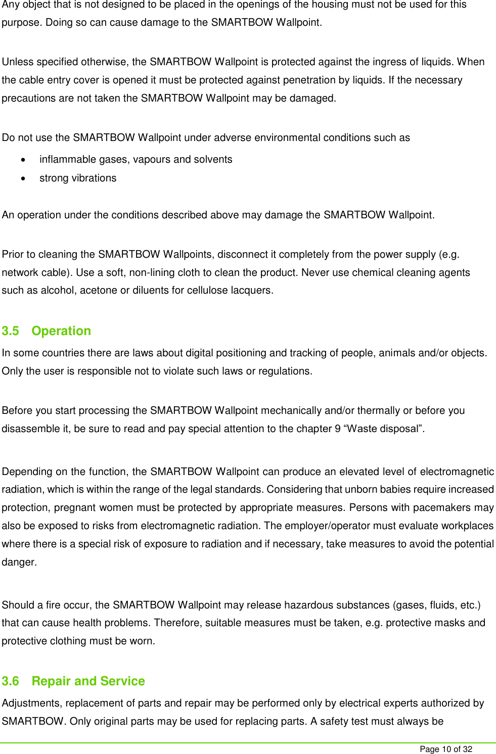     Page 10 of 32  Any object that is not designed to be placed in the openings of the housing must not be used for this purpose. Doing so can cause damage to the SMARTBOW Wallpoint.   Unless specified otherwise, the SMARTBOW Wallpoint is protected against the ingress of liquids. When the cable entry cover is opened it must be protected against penetration by liquids. If the necessary precautions are not taken the SMARTBOW Wallpoint may be damaged.   Do not use the SMARTBOW Wallpoint under adverse environmental conditions such as    inflammable gases, vapours and solvents   strong vibrations  An operation under the conditions described above may damage the SMARTBOW Wallpoint.  Prior to cleaning the SMARTBOW Wallpoints, disconnect it completely from the power supply (e.g. network cable). Use a soft, non-lining cloth to clean the product. Never use chemical cleaning agents such as alcohol, acetone or diluents for cellulose lacquers.  3.5  Operation In some countries there are laws about digital positioning and tracking of people, animals and/or objects. Only the user is responsible not to violate such laws or regulations.  Before you start processing the SMARTBOW Wallpoint mechanically and/or thermally or before you disassemble it, be sure to read and pay special attention to the chapter 9 &ldquo;Waste disposal&rdquo;.   Depending on the function, the SMARTBOW Wallpoint can produce an elevated level of electromagnetic radiation, which is within the range of the legal standards. Considering that unborn babies require increased protection, pregnant women must be protected by appropriate measures. Persons with pacemakers may also be exposed to risks from electromagnetic radiation. The employer/operator must evaluate workplaces where there is a special risk of exposure to radiation and if necessary, take measures to avoid the potential danger.   Should a fire occur, the SMARTBOW Wallpoint may release hazardous substances (gases, fluids, etc.) that can cause health problems. Therefore, suitable measures must be taken, e.g. protective masks and protective clothing must be worn.  3.6  Repair and Service Adjustments, replacement of parts and repair may be performed only by electrical experts authorized by SMARTBOW. Only original parts may be used for replacing parts. A safety test must always be 