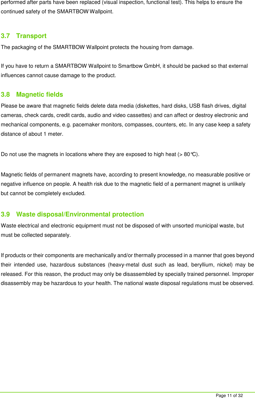     Page 11 of 32 performed after parts have been replaced (visual inspection, functional test). This helps to ensure the continued safety of the SMARTBOW Wallpoint.  3.7  Transport The packaging of the SMARTBOW Wallpoint protects the housing from damage.   If you have to return a SMARTBOW Wallpoint to Smartbow GmbH, it should be packed so that external influences cannot cause damage to the product.  3.8  Magnetic fields Please be aware that magnetic fields delete data media (diskettes, hard disks, USB flash drives, digital cameras, check cards, credit cards, audio and video cassettes) and can affect or destroy electronic and mechanical components, e.g. pacemaker monitors, compasses, counters, etc. In any case keep a safety distance of about 1 meter.  Do not use the magnets in locations where they are exposed to high heat (> 80&deg;C).   Magnetic fields of permanent magnets have, according to present knowledge, no measurable positive or negative influence on people. A health risk due to the magnetic field of a permanent magnet is unlikely but cannot be completely excluded.   3.9  Waste disposal/Environmental protection Waste electrical and electronic equipment must not be disposed of with unsorted municipal waste, but must be collected separately.  If products or their components are mechanically and/or thermally processed in a manner that goes beyond their  intended  use,  hazardous  substances  (heavy-metal  dust  such  as  lead,  beryllium,  nickel)  may  be released. For this reason, the product may only be disassembled by specially trained personnel. Improper disassembly may be hazardous to your health. The national waste disposal regulations must be observed.    