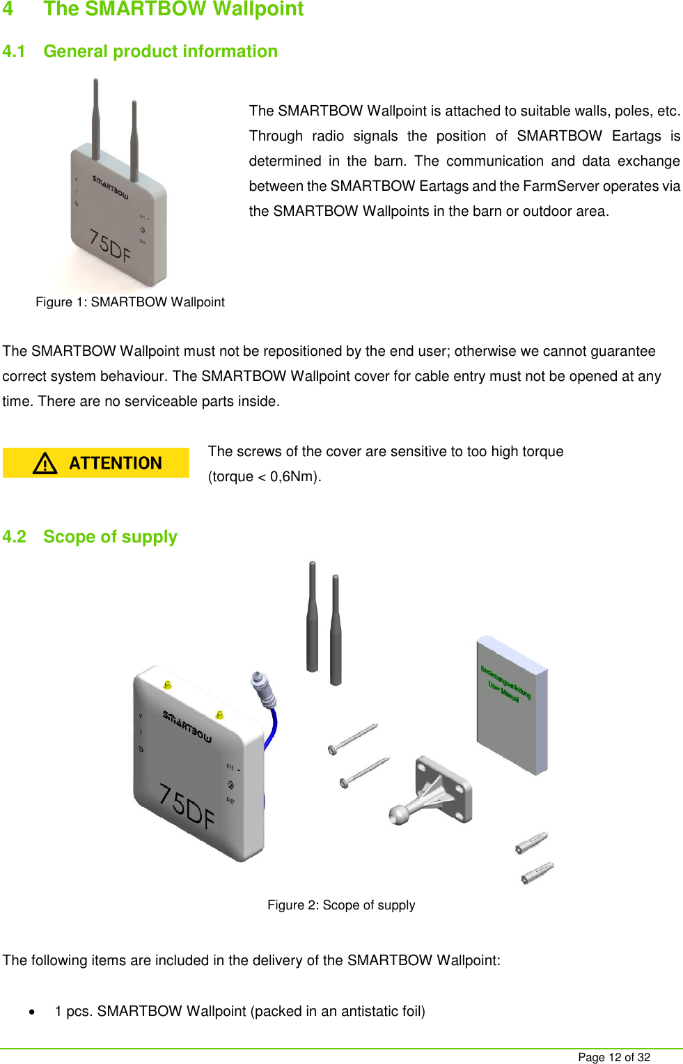     Page 12 of 32 4  The SMARTBOW Wallpoint  4.1  General product information  The SMARTBOW Wallpoint is attached to suitable walls, poles, etc. Through  radio  signals  the  position  of  SMARTBOW  Eartags  is determined  in  the  barn.  The  communication  and  data  exchange between the SMARTBOW Eartags and the FarmServer operates via the SMARTBOW Wallpoints in the barn or outdoor area.      The SMARTBOW Wallpoint must not be repositioned by the end user; otherwise we cannot guarantee correct system behaviour. The SMARTBOW Wallpoint cover for cable entry must not be opened at any time. There are no serviceable parts inside.  The screws of the cover are sensitive to too high torque  (torque < 0,6Nm).  4.2  Scope of supply  Figure 2: Scope of supply  The following items are included in the delivery of the SMARTBOW Wallpoint:    1 pcs. SMARTBOW Wallpoint (packed in an antistatic foil) Figure 1: SMARTBOW Wallpoint 