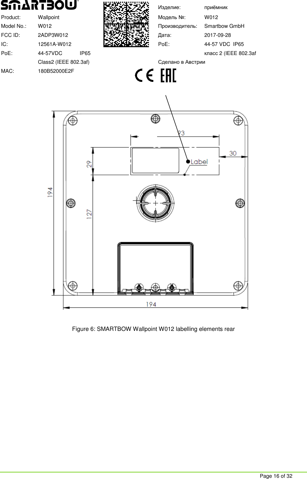     Page 16 of 32  Изделие:  приёмник Product:   Wallpoint  Модель №:  W012 Model No.:  W012  Производитель:   Smartbow GmbH FCC ID:   2ADP3W012  Дата:  2017-09-28 IC:  12561A-W012  PoE:   44-57 VDC  IP65 PoE:   44-57VDC            IP65    класс 2 (IEEE 802.3af   Class2 (IEEE 802.3af)  Сделано в Австрии MAC:  180B52000E2F    Figure 6: SMARTBOW Wallpoint W012 labelling elements rear     