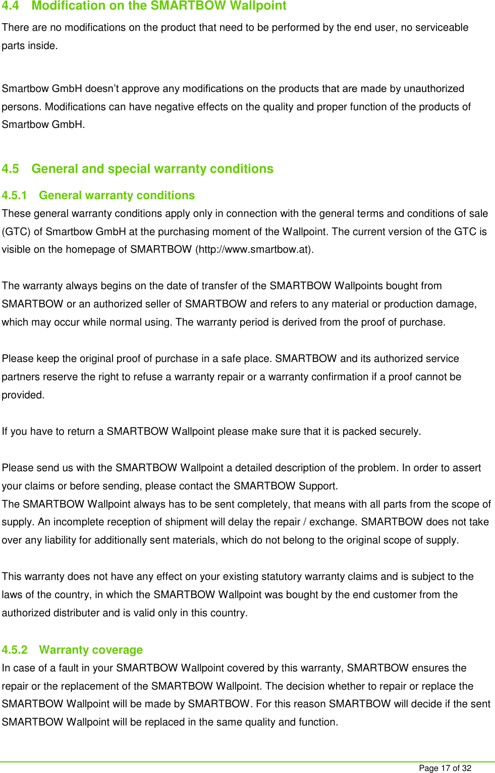     Page 17 of 32 4.4  Modification on the SMARTBOW Wallpoint There are no modifications on the product that need to be performed by the end user, no serviceable parts inside.  Smartbow GmbH doesn&rsquo;t approve any modifications on the products that are made by unauthorized persons. Modifications can have negative effects on the quality and proper function of the products of Smartbow GmbH.  4.5  General and special warranty conditions 4.5.1  General warranty conditions These general warranty conditions apply only in connection with the general terms and conditions of sale (GTC) of Smartbow GmbH at the purchasing moment of the Wallpoint. The current version of the GTC is visible on the homepage of SMARTBOW (http://www.smartbow.at).  The warranty always begins on the date of transfer of the SMARTBOW Wallpoints bought from SMARTBOW or an authorized seller of SMARTBOW and refers to any material or production damage, which may occur while normal using. The warranty period is derived from the proof of purchase.  Please keep the original proof of purchase in a safe place. SMARTBOW and its authorized service partners reserve the right to refuse a warranty repair or a warranty confirmation if a proof cannot be provided.   If you have to return a SMARTBOW Wallpoint please make sure that it is packed securely.   Please send us with the SMARTBOW Wallpoint a detailed description of the problem. In order to assert your claims or before sending, please contact the SMARTBOW Support. The SMARTBOW Wallpoint always has to be sent completely, that means with all parts from the scope of supply. An incomplete reception of shipment will delay the repair / exchange. SMARTBOW does not take over any liability for additionally sent materials, which do not belong to the original scope of supply.   This warranty does not have any effect on your existing statutory warranty claims and is subject to the laws of the country, in which the SMARTBOW Wallpoint was bought by the end customer from the authorized distributer and is valid only in this country.  4.5.2  Warranty coverage In case of a fault in your SMARTBOW Wallpoint covered by this warranty, SMARTBOW ensures the repair or the replacement of the SMARTBOW Wallpoint. The decision whether to repair or replace the SMARTBOW Wallpoint will be made by SMARTBOW. For this reason SMARTBOW will decide if the sent SMARTBOW Wallpoint will be replaced in the same quality and function.  