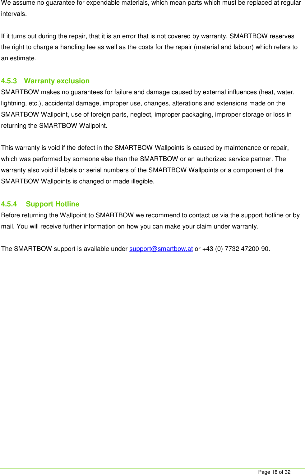     Page 18 of 32 We assume no guarantee for expendable materials, which mean parts which must be replaced at regular intervals.   If it turns out during the repair, that it is an error that is not covered by warranty, SMARTBOW reserves the right to charge a handling fee as well as the costs for the repair (material and labour) which refers to an estimate.  4.5.3  Warranty exclusion SMARTBOW makes no guarantees for failure and damage caused by external influences (heat, water, lightning, etc.), accidental damage, improper use, changes, alterations and extensions made on the SMARTBOW Wallpoint, use of foreign parts, neglect, improper packaging, improper storage or loss in returning the SMARTBOW Wallpoint.  This warranty is void if the defect in the SMARTBOW Wallpoints is caused by maintenance or repair, which was performed by someone else than the SMARTBOW or an authorized service partner. The warranty also void if labels or serial numbers of the SMARTBOW Wallpoints or a component of the SMARTBOW Wallpoints is changed or made illegible.   4.5.4   Support Hotline Before returning the Wallpoint to SMARTBOW we recommend to contact us via the support hotline or by mail. You will receive further information on how you can make your claim under warranty.  The SMARTBOW support is available under support@smartbow.at or +43 (0) 7732 47200-90.     