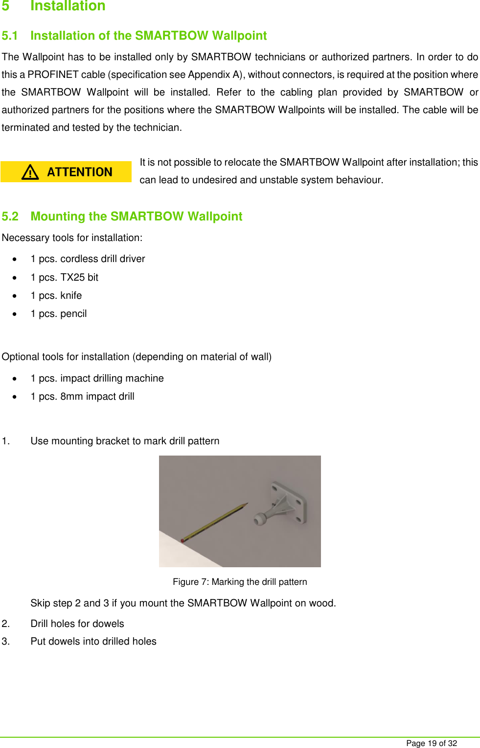     Page 19 of 32 5  Installation  5.1  Installation of the SMARTBOW Wallpoint The Wallpoint has to be installed only by SMARTBOW technicians or authorized partners. In order to do this a PROFINET cable (specification see Appendix A), without connectors, is required at the position where the  SMARTBOW  Wallpoint  will  be  installed.  Refer  to  the  cabling  plan  provided  by  SMARTBOW or authorized partners for the positions where the SMARTBOW Wallpoints will be installed. The cable will be terminated and tested by the technician.   It is not possible to relocate the SMARTBOW Wallpoint after installation; this can lead to undesired and unstable system behaviour.  5.2  Mounting the SMARTBOW Wallpoint Necessary tools for installation:  1 pcs. cordless drill driver  1 pcs. TX25 bit  1 pcs. knife  1 pcs. pencil  Optional tools for installation (depending on material of wall)  1 pcs. impact drilling machine   1 pcs. 8mm impact drill  1.  Use mounting bracket to mark drill pattern  Figure 7: Marking the drill pattern Skip step 2 and 3 if you mount the SMARTBOW Wallpoint on wood. 2.  Drill holes for dowels 3.  Put dowels into drilled holes 