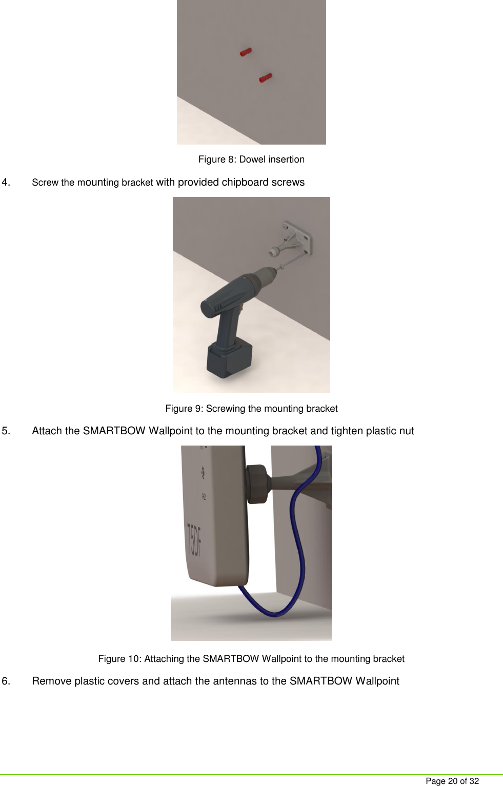     Page 20 of 32  Figure 8: Dowel insertion 4. Screw the mounting bracket with provided chipboard screws  Figure 9: Screwing the mounting bracket 5.  Attach the SMARTBOW Wallpoint to the mounting bracket and tighten plastic nut  Figure 10: Attaching the SMARTBOW Wallpoint to the mounting bracket 6.  Remove plastic covers and attach the antennas to the SMARTBOW Wallpoint 