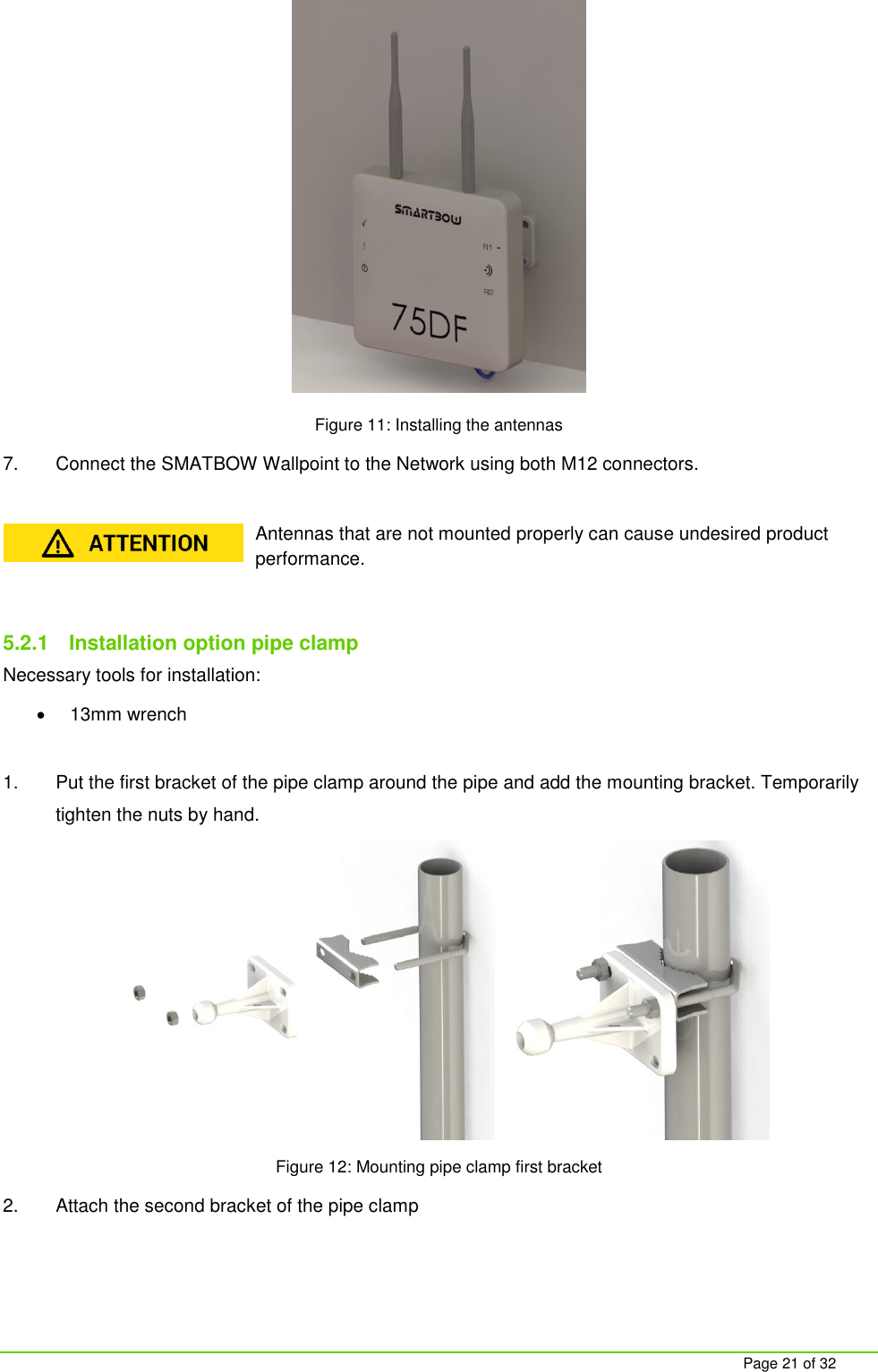     Page 21 of 32  Figure 11: Installing the antennas 7.  Connect the SMATBOW Wallpoint to the Network using both M12 connectors.  Antennas that are not mounted properly can cause undesired product performance.  5.2.1  Installation option pipe clamp Necessary tools for installation:   13mm wrench  1.  Put the first bracket of the pipe clamp around the pipe and add the mounting bracket. Temporarily tighten the nuts by hand.  Figure 12: Mounting pipe clamp first bracket 2.  Attach the second bracket of the pipe clamp 