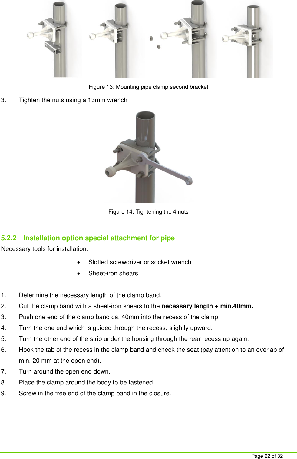     Page 22 of 32  Figure 13: Mounting pipe clamp second bracket 3.  Tighten the nuts using a 13mm wrench  Figure 14: Tightening the 4 nuts  5.2.2  Installation option special attachment for pipe Necessary tools for installation:   Slotted screwdriver or socket wrench   Sheet-iron shears  1.  Determine the necessary length of the clamp band. 2.  Cut the clamp band with a sheet-iron shears to the necessary length + min.40mm. 3.  Push one end of the clamp band ca. 40mm into the recess of the clamp. 4.  Turn the one end which is guided through the recess, slightly upward. 5.  Turn the other end of the strip under the housing through the rear recess up again.  6.  Hook the tab of the recess in the clamp band and check the seat (pay attention to an overlap of min. 20 mm at the open end). 7.  Turn around the open end down. 8.  Place the clamp around the body to be fastened. 9.  Screw in the free end of the clamp band in the closure. 