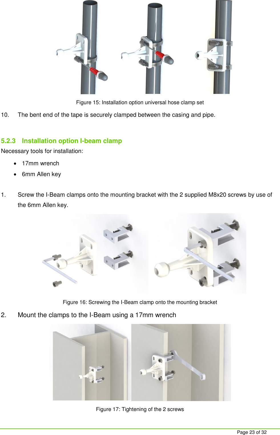     Page 23 of 32  Figure 15: Installation option universal hose clamp set 10.  The bent end of the tape is securely clamped between the casing and pipe.  5.2.3  Installation option I-beam clamp Necessary tools for installation:   17mm wrench   6mm Allen key  1.  Screw the I-Beam clamps onto the mounting bracket with the 2 supplied M8x20 screws by use of the 6mm Allen key.  Figure 16: Screwing the I-Beam clamp onto the mounting bracket 2.  Mount the clamps to the I-Beam using a 17mm wrench  Figure 17: Tightening of the 2 screws   