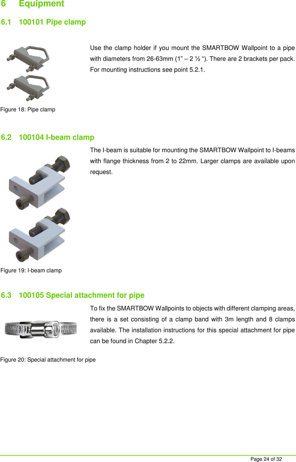     Page 24 of 32 6  Equipment 6.1  100101 Pipe clamp  Use the clamp holder if you mount the SMARTBOW Wallpoint to a pipe with diameters from 26-63mm (1&rdquo; &ndash; 2 &frac12; &ldquo;). There are 2 brackets per pack. For mounting instructions see point 5.2.1.      6.2  100104 I-beam clamp The I-beam is suitable for mounting the SMARTBOW Wallpoint to I-beams with flange thickness from 2 to 22mm. Larger clamps are available upon request.           6.3  100105 Special attachment for pipe To fix the SMARTBOW Wallpoints to objects with different clamping areas, there is a set consisting of a clamp band  with 3m length and 8 clamps available. The installation instructions for this special attachment for pipe can be found in Chapter 5.2.2.     Figure 18: Pipe clamp Figure 19: I-beam clamp Figure 20: Special attachment for pipe 