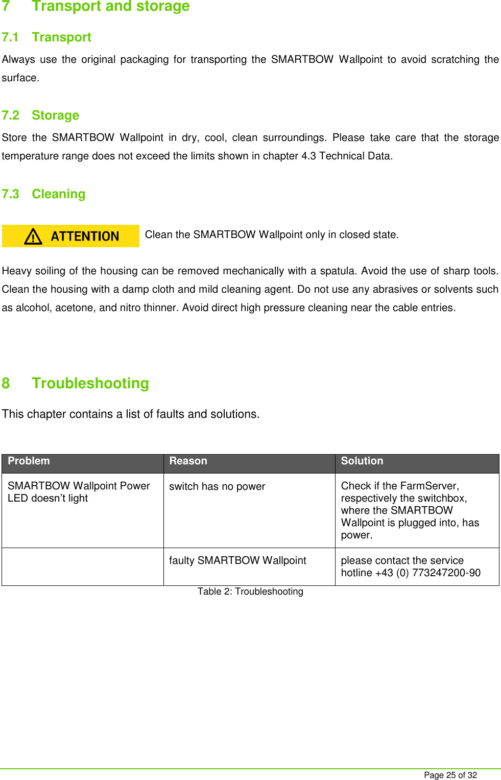     Page 25 of 32 7  Transport and storage 7.1  Transport Always  use  the  original  packaging  for  transporting  the  SMARTBOW  Wallpoint  to  avoid  scratching  the surface.  7.2  Storage Store  the  SMARTBOW  Wallpoint  in  dry,  cool,  clean  surroundings.  Please  take  care  that  the  storage temperature range does not exceed the limits shown in chapter 4.3 Technical Data.  7.3  Cleaning  Clean the SMARTBOW Wallpoint only in closed state.  Heavy soiling of the housing can be removed mechanically with a spatula. Avoid the use of sharp tools. Clean the housing with a damp cloth and mild cleaning agent. Do not use any abrasives or solvents such as alcohol, acetone, and nitro thinner. Avoid direct high pressure cleaning near the cable entries.    8  Troubleshooting This chapter contains a list of faults and solutions.  Problem Reason Solution SMARTBOW Wallpoint Power LED doesn&rsquo;t light  switch has no power Check if the FarmServer, respectively the switchbox, where the SMARTBOW Wallpoint is plugged into, has power.  faulty SMARTBOW Wallpoint please contact the service hotline +43 (0) 773247200-90 Table 2: Troubleshooting  