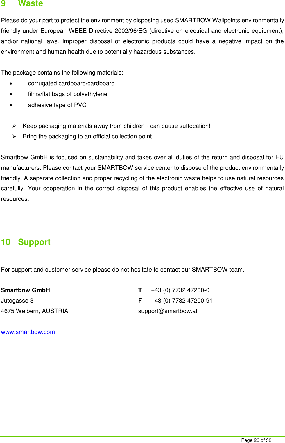     Page 26 of 32 9  Waste  Please do your part to protect the environment by disposing used SMARTBOW Wallpoints environmentally friendly under European WEEE Directive 2002/96/EG (directive on electrical and electronic equipment), and/or  national  laws.  Improper  disposal  of  electronic  products  could  have  a  negative  impact  on  the environment and human health due to potentially hazardous substances.  The package contains the following materials:   corrugated cardboard/cardboard   films/flat bags of polyethylene   adhesive tape of PVC    Keep packaging materials away from children - can cause suffocation!   Bring the packaging to an official collection point.  Smartbow GmbH is focused on sustainability and takes over all duties of the return and disposal for EU manufacturers. Please contact your SMARTBOW service center to dispose of the product environmentally friendly. A separate collection and proper recycling of the electronic waste helps to use natural resources carefully.  Your  cooperation  in  the  correct  disposal  of  this  product  enables  the  effective  use  of  natural resources.    10  Support  For support and customer service please do not hesitate to contact our SMARTBOW team.  Smartbow GmbH T  +43 (0) 7732 47200-0 Jutogasse 3  F  +43 (0) 7732 47200-91 4675 Weibern, AUSTRIA  support@smartbow.at  www.smartbow.com     