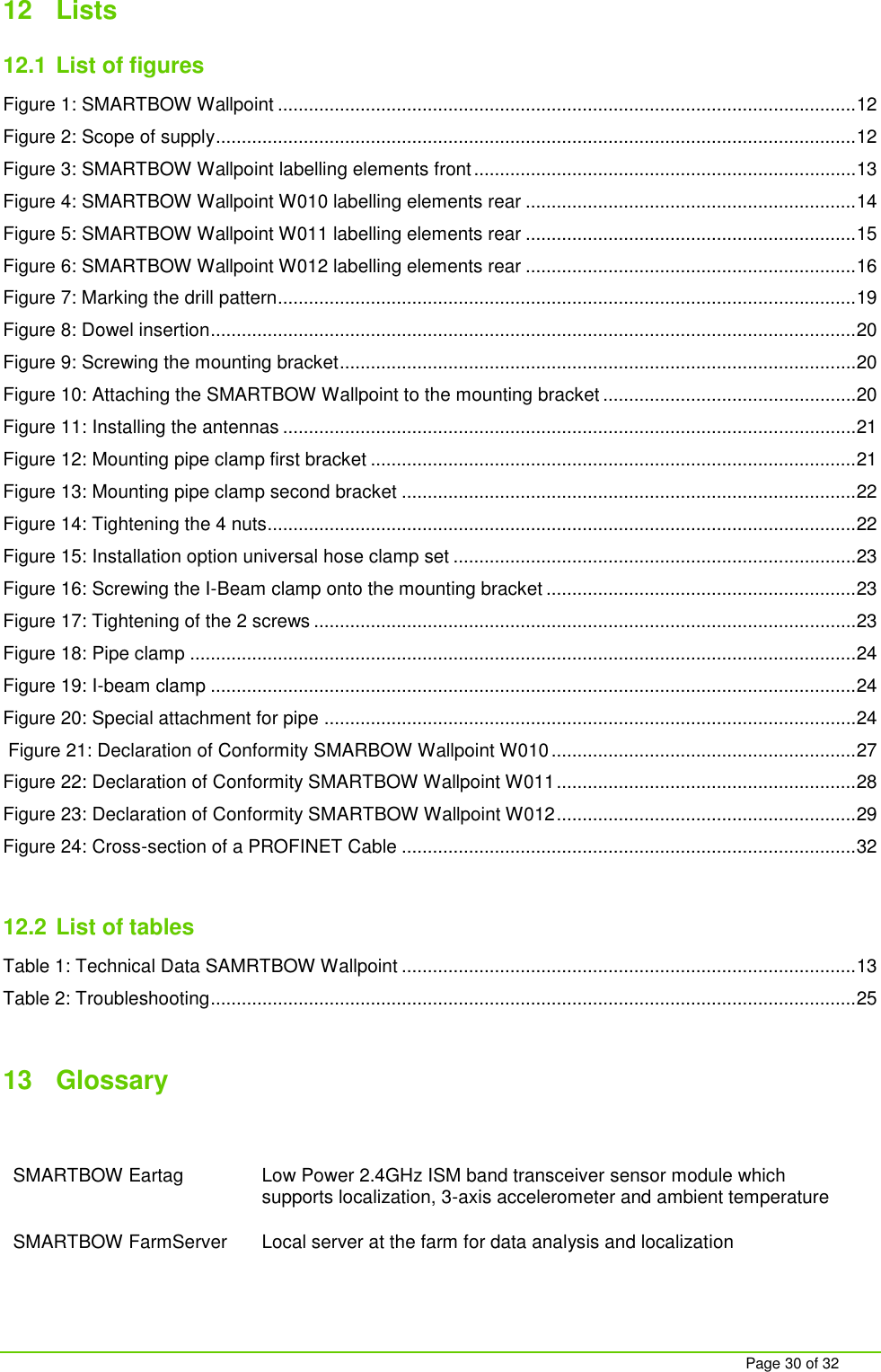    Page 30 of 32 12  Lists 12.1 List of figures Figure 1: SMARTBOW Wallpoint ................................................................................................................ 12 Figure 2: Scope of supply ............................................................................................................................ 12 Figure 3: SMARTBOW Wallpoint labelling elements front .......................................................................... 13 Figure 4: SMARTBOW Wallpoint W010 labelling elements rear ................................................................ 14 Figure 5: SMARTBOW Wallpoint W011 labelling elements rear ................................................................ 15 Figure 6: SMARTBOW Wallpoint W012 labelling elements rear ................................................................ 16 Figure 7: Marking the drill pattern................................................................................................................ 19 Figure 8: Dowel insertion ............................................................................................................................. 20 Figure 9: Screwing the mounting bracket .................................................................................................... 20 Figure 10: Attaching the SMARTBOW Wallpoint to the mounting bracket ................................................. 20 Figure 11: Installing the antennas ............................................................................................................... 21 Figure 12: Mounting pipe clamp first bracket .............................................................................................. 21 Figure 13: Mounting pipe clamp second bracket ........................................................................................ 22 Figure 14: Tightening the 4 nuts.................................................................................................................. 22 Figure 15: Installation option universal hose clamp set .............................................................................. 23 Figure 16: Screwing the I-Beam clamp onto the mounting bracket ............................................................ 23 Figure 17: Tightening of the 2 screws ......................................................................................................... 23 Figure 18: Pipe clamp ................................................................................................................................. 24 Figure 19: I-beam clamp ............................................................................................................................. 24 Figure 20: Special attachment for pipe ....................................................................................................... 24  Figure 21: Declaration of Conformity SMARBOW Wallpoint W010 ........................................................... 27 Figure 22: Declaration of Conformity SMARTBOW Wallpoint W011 .......................................................... 28 Figure 23: Declaration of Conformity SMARTBOW Wallpoint W012 .......................................................... 29 Figure 24: Cross-section of a PROFINET Cable ........................................................................................ 32  12.2 List of tables Table 1: Technical Data SAMRTBOW Wallpoint ........................................................................................ 13 Table 2: Troubleshooting ............................................................................................................................. 25  13  Glossary   SMARTBOW Eartag Low Power 2.4GHz ISM band transceiver sensor module which supports localization, 3-axis accelerometer and ambient temperature   SMARTBOW FarmServer Local server at the farm for data analysis and localization 