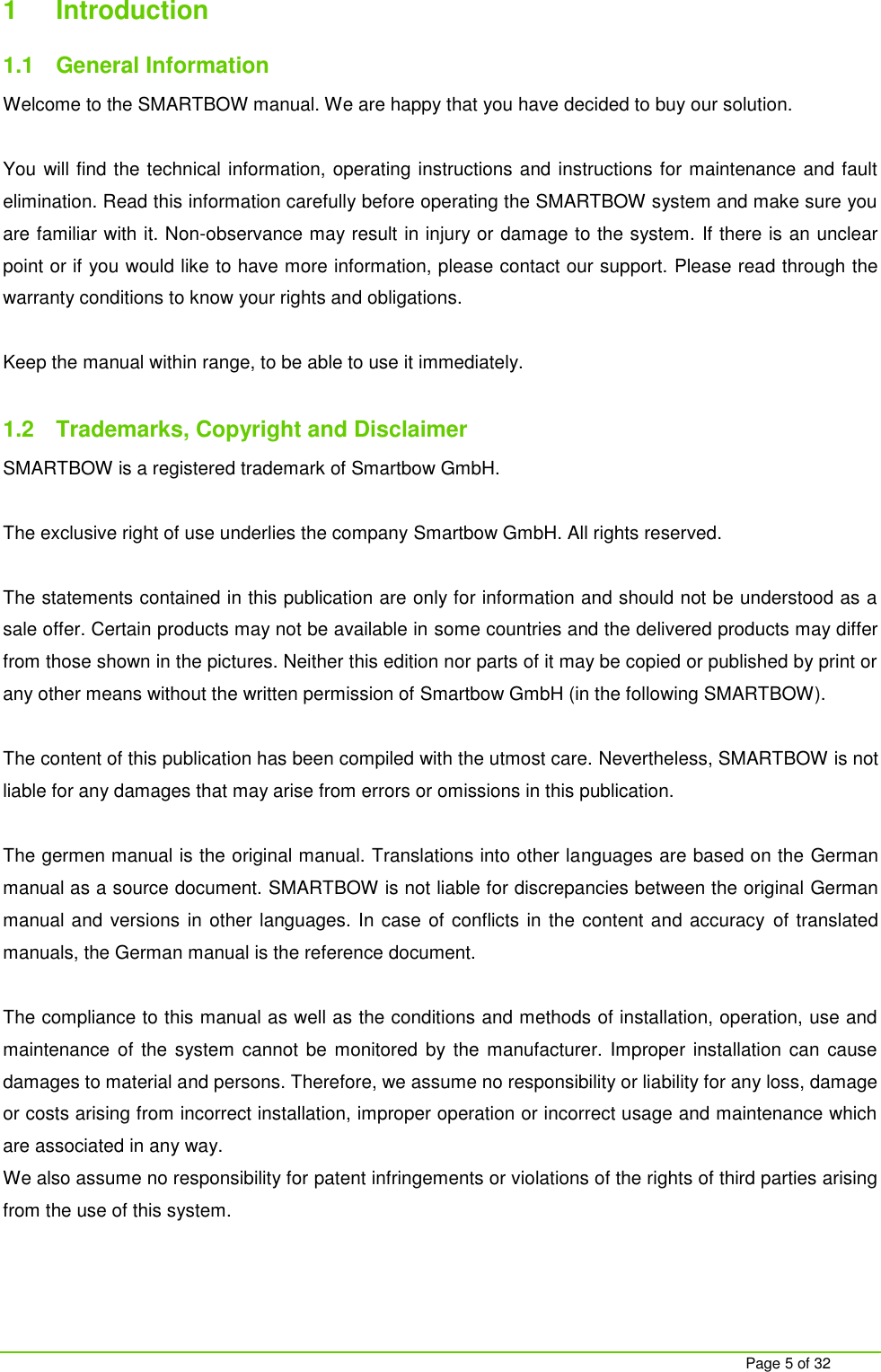     Page 5 of 32 1  Introduction 1.1  General Information Welcome to the SMARTBOW manual. We are happy that you have decided to buy our solution.  You will find the technical information, operating instructions and instructions for maintenance and fault elimination. Read this information carefully before operating the SMARTBOW system and make sure you are familiar with it. Non-observance may result in injury or damage to the system. If there is an unclear point or if you would like to have more information, please contact our support. Please read through the warranty conditions to know your rights and obligations.   Keep the manual within range, to be able to use it immediately.  1.2  Trademarks, Copyright and Disclaimer SMARTBOW is a registered trademark of Smartbow GmbH.  The exclusive right of use underlies the company Smartbow GmbH. All rights reserved.  The statements contained in this publication are only for information and should not be understood as a sale offer. Certain products may not be available in some countries and the delivered products may differ from those shown in the pictures. Neither this edition nor parts of it may be copied or published by print or any other means without the written permission of Smartbow GmbH (in the following SMARTBOW).  The content of this publication has been compiled with the utmost care. Nevertheless, SMARTBOW is not liable for any damages that may arise from errors or omissions in this publication.  The germen manual is the original manual. Translations into other languages are based on the German manual as a source document. SMARTBOW is not liable for discrepancies between the original German manual and versions in other languages. In case of conflicts in the content and accuracy  of translated manuals, the German manual is the reference document.  The compliance to this manual as well as the conditions and methods of installation, operation, use and maintenance  of the system cannot be monitored  by the manufacturer. Improper  installation  can  cause damages to material and persons. Therefore, we assume no responsibility or liability for any loss, damage or costs arising from incorrect installation, improper operation or incorrect usage and maintenance which are associated in any way.  We also assume no responsibility for patent infringements or violations of the rights of third parties arising from the use of this system.  