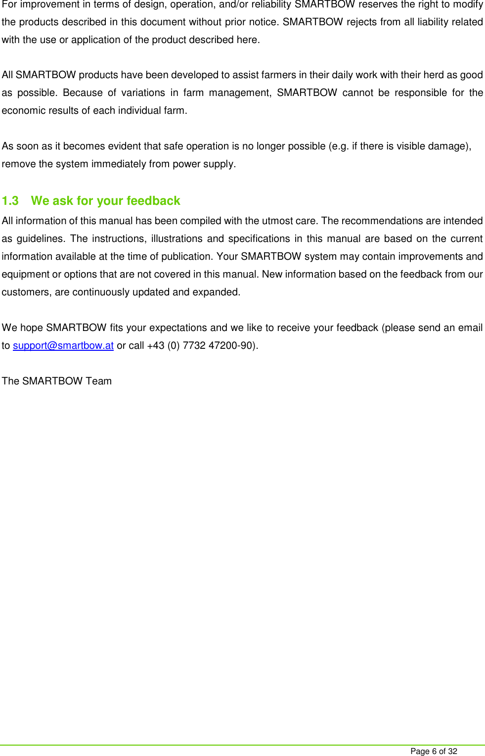     Page 6 of 32 For improvement in terms of design, operation, and/or reliability SMARTBOW reserves the right to modify the products described in this document without prior notice. SMARTBOW rejects from all liability related with the use or application of the product described here.  All SMARTBOW products have been developed to assist farmers in their daily work with their herd as good as  possible.  Because  of  variations  in  farm  management,  SMARTBOW  cannot  be  responsible  for  the economic results of each individual farm.  As soon as it becomes evident that safe operation is no longer possible (e.g. if there is visible damage), remove the system immediately from power supply.  1.3  We ask for your feedback All information of this manual has been compiled with the utmost care. The recommendations are intended as guidelines. The instructions,  illustrations and specifications in this manual are based on the current information available at the time of publication. Your SMARTBOW system may contain improvements and equipment or options that are not covered in this manual. New information based on the feedback from our customers, are continuously updated and expanded.  We hope SMARTBOW fits your expectations and we like to receive your feedback (please send an email to support@smartbow.at or call +43 (0) 7732 47200-90).  The SMARTBOW Team     