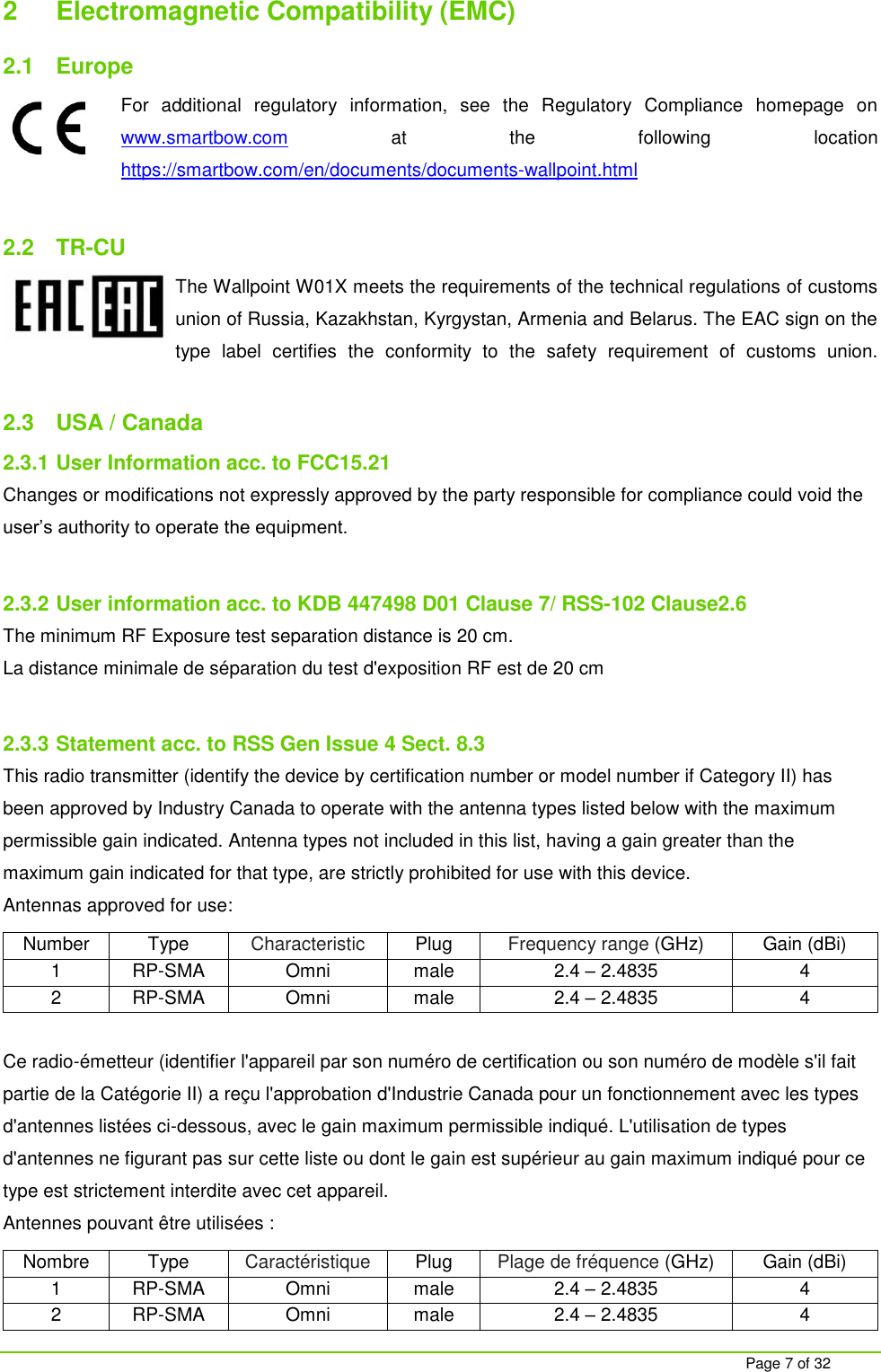     Page 7 of 32 2  Electromagnetic Compatibility (EMC) 2.1  Europe For  additional  regulatory  information,  see  the  Regulatory  Compliance  homepage  on www.smartbow.com  at  the  following  location https://smartbow.com/en/documents/documents-wallpoint.html  2.2  TR-CU The Wallpoint W01X meets the requirements of the technical regulations of customs union of Russia, Kazakhstan, Kyrgystan, Armenia and Belarus. The EAC sign on the type  label  certifies  the  conformity  to  the  safety  requirement  of  customs  union.  2.3  USA / Canada 2.3.1 User Information acc. to FCC15.21 Changes or modifications not expressly approved by the party responsible for compliance could void the user&rsquo;s authority to operate the equipment.  2.3.2 User information acc. to KDB 447498 D01 Clause 7/ RSS-102 Clause2.6 The minimum RF Exposure test separation distance is 20 cm. La distance minimale de s&eacute;paration du test d'exposition RF est de 20 cm  2.3.3 Statement acc. to RSS Gen Issue 4 Sect. 8.3 This radio transmitter (identify the device by certification number or model number if Category II) has been approved by Industry Canada to operate with the antenna types listed below with the maximum permissible gain indicated. Antenna types not included in this list, having a gain greater than the maximum gain indicated for that type, are strictly prohibited for use with this device.  Antennas approved for use: Number Type Characteristic Plug Frequency range (GHz) Gain (dBi) 1 RP-SMA Omni male 2.4 &ndash; 2.4835 4 2 RP-SMA Omni male 2.4 &ndash; 2.4835 4  Ce radio-&eacute;metteur (identifier l'appareil par son num&eacute;ro de certification ou son num&eacute;ro de mod&egrave;le s'il fait partie de la Cat&eacute;gorie II) a re&ccedil;u l'approbation d'Industrie Canada pour un fonctionnement avec les types d'antennes list&eacute;es ci-dessous, avec le gain maximum permissible indiqu&eacute;. L'utilisation de types d'antennes ne figurant pas sur cette liste ou dont le gain est sup&eacute;rieur au gain maximum indiqu&eacute; pour ce type est strictement interdite avec cet appareil. Antennes pouvant &ecirc;tre utilis&eacute;es : Nombre Type Caract&eacute;ristique Plug Plage de fr&eacute;quence (GHz) Gain (dBi) 1 RP-SMA Omni male 2.4 &ndash; 2.4835 4 2 RP-SMA Omni male 2.4 &ndash; 2.4835 4 