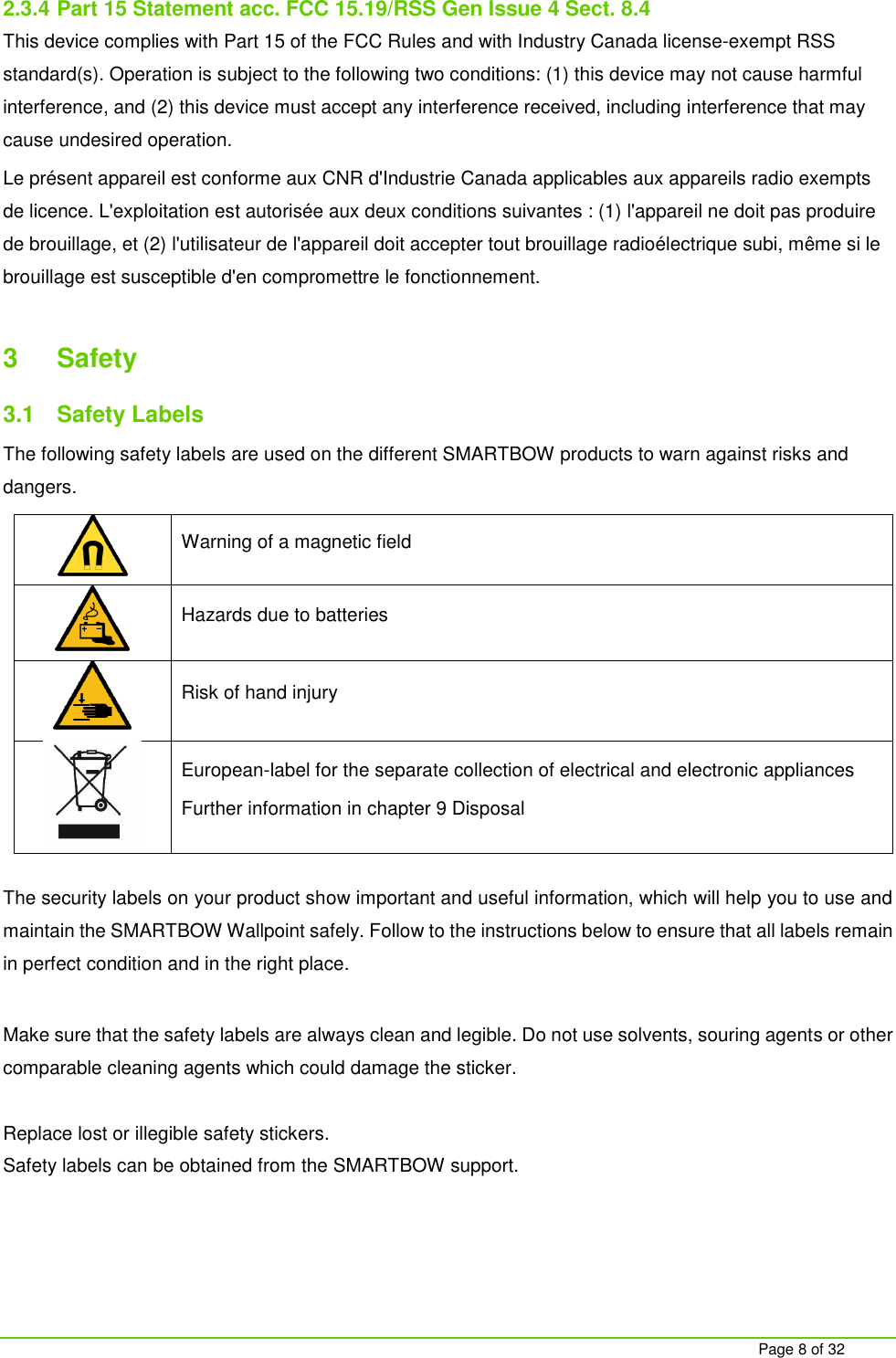     Page 8 of 32  2.3.4 Part 15 Statement acc. FCC 15.19/RSS Gen Issue 4 Sect. 8.4 This device complies with Part 15 of the FCC Rules and with Industry Canada license-exempt RSS standard(s). Operation is subject to the following two conditions: (1) this device may not cause harmful interference, and (2) this device must accept any interference received, including interference that may cause undesired operation. Le pr&eacute;sent appareil est conforme aux CNR d'Industrie Canada applicables aux appareils radio exempts de licence. L'exploitation est autoris&eacute;e aux deux conditions suivantes : (1) l'appareil ne doit pas produire de brouillage, et (2) l'utilisateur de l'appareil doit accepter tout brouillage radio&eacute;lectrique subi, m&ecirc;me si le brouillage est susceptible d'en compromettre le fonctionnement.  3  Safety 3.1  Safety Labels The following safety labels are used on the different SMARTBOW products to warn against risks and dangers.  Warning of a magnetic field  Hazards due to batteries  Risk of hand injury  European-label for the separate collection of electrical and electronic appliances Further information in chapter 9 Disposal   The security labels on your product show important and useful information, which will help you to use and maintain the SMARTBOW Wallpoint safely. Follow to the instructions below to ensure that all labels remain in perfect condition and in the right place.  Make sure that the safety labels are always clean and legible. Do not use solvents, souring agents or other comparable cleaning agents which could damage the sticker.   Replace lost or illegible safety stickers. Safety labels can be obtained from the SMARTBOW support.    