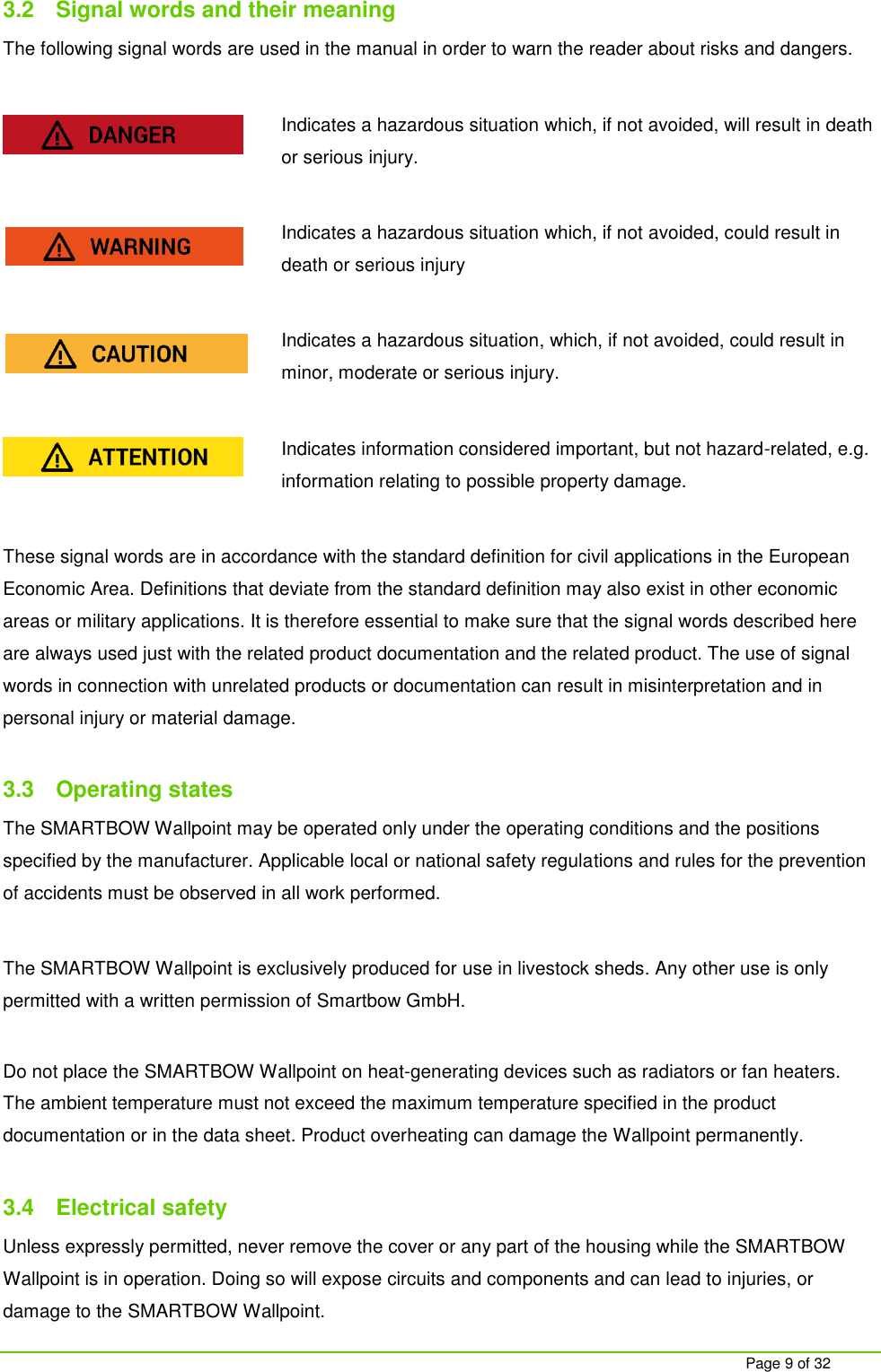     Page 9 of 32 3.2  Signal words and their meaning The following signal words are used in the manual in order to warn the reader about risks and dangers.  Indicates a hazardous situation which, if not avoided, will result in death or serious injury.  Indicates a hazardous situation which, if not avoided, could result in death or serious injury  Indicates a hazardous situation, which, if not avoided, could result in minor, moderate or serious injury.  Indicates information considered important, but not hazard-related, e.g. information relating to possible property damage.  These signal words are in accordance with the standard definition for civil applications in the European Economic Area. Definitions that deviate from the standard definition may also exist in other economic areas or military applications. It is therefore essential to make sure that the signal words described here are always used just with the related product documentation and the related product. The use of signal words in connection with unrelated products or documentation can result in misinterpretation and in personal injury or material damage.   3.3  Operating states The SMARTBOW Wallpoint may be operated only under the operating conditions and the positions specified by the manufacturer. Applicable local or national safety regulations and rules for the prevention of accidents must be observed in all work performed.  The SMARTBOW Wallpoint is exclusively produced for use in livestock sheds. Any other use is only permitted with a written permission of Smartbow GmbH.  Do not place the SMARTBOW Wallpoint on heat-generating devices such as radiators or fan heaters. The ambient temperature must not exceed the maximum temperature specified in the product documentation or in the data sheet. Product overheating can damage the Wallpoint permanently.  3.4  Electrical safety Unless expressly permitted, never remove the cover or any part of the housing while the SMARTBOW Wallpoint is in operation. Doing so will expose circuits and components and can lead to injuries, or damage to the SMARTBOW Wallpoint. 