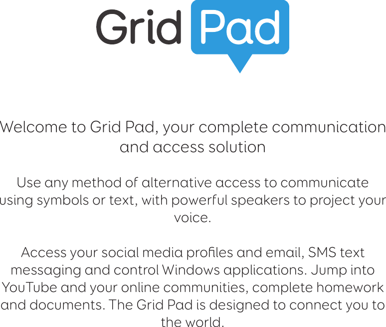 Welcome to Grid Pad, your complete communication and access solutionUse any method of alternative access to communicate using symbols or text, with powerful speakers to project your voice. Access your social media proﬁles and email, SMS text messaging and control Windows applications. Jump into YouTube and your online communities, complete homework and documents. The Grid Pad is designed to connect you to the world.