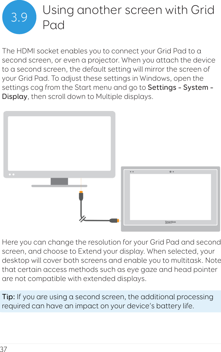 373.9 Using another screen with Grid PadThe HDMI socket enables you to connect your Grid Pad to a second screen, or even a projector. When you attach the device to a second screen, the default setting will mirror the screen of your Grid Pad. To adjust these settings in Windows, open the settings cog from the Start menu and go to Settings – System – Display, then scroll down to Multiple displays.Here you can change the resolution for your Grid Pad and second screen, and choose to Extend your display. When selected, your desktop will cover both screens and enable you to multitask. Note that certain access methods such as eye gaze and head pointer are not compatible with extended displays.Tip: If you are using a second screen, the additional processing required can have an impact on your device’s battery life.