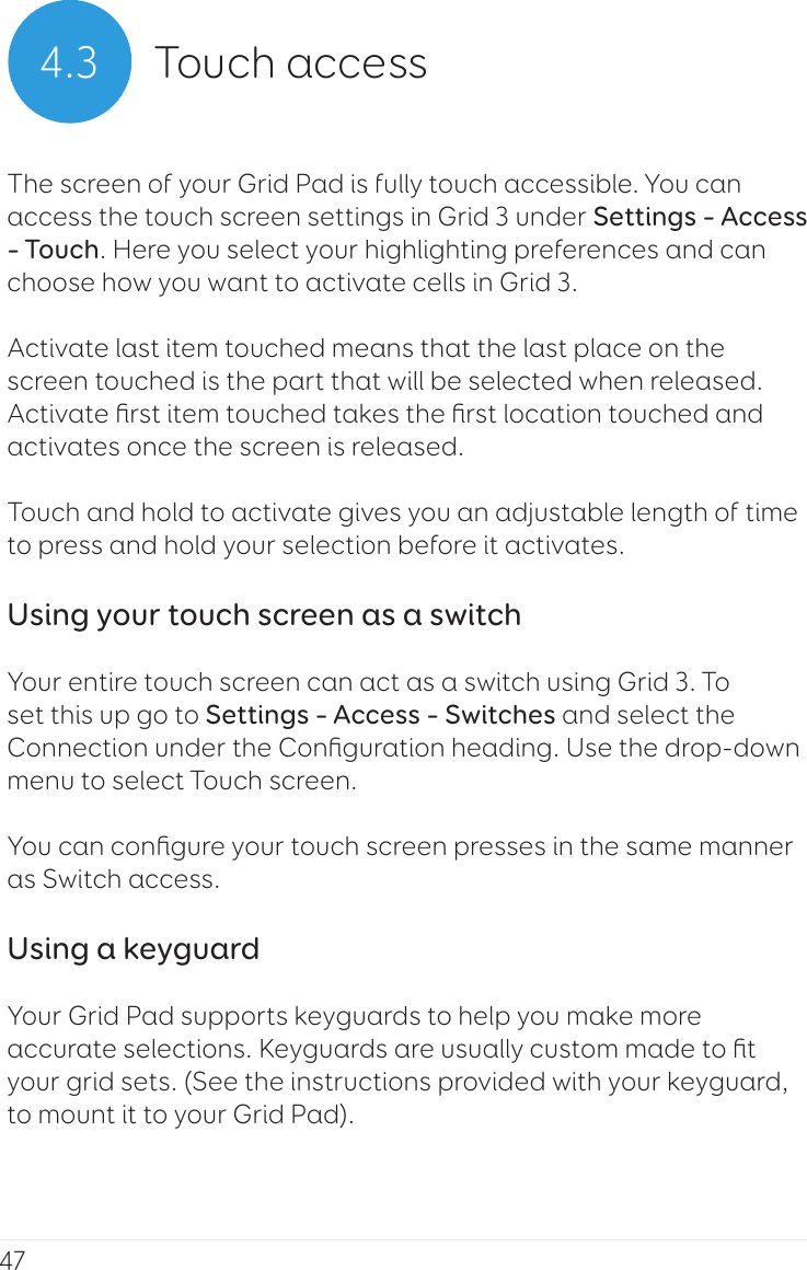 474.3 Touch accessThe screen of your Grid Pad is fully touch accessible. You can access the touch screen settings in Grid 3 under Settings – Access – Touch. Here you select your highlighting preferences and can choose how you want to activate cells in Grid 3.Activate last item touched means that the last place on the screen touched is the part that will be selected when released.Activate ﬁrst item touched takes the ﬁrst location touched and activates once the screen is released.Touch and hold to activate gives you an adjustable length of time to press and hold your selection before it activates.Using your touch screen as a switchYour entire touch screen can act as a switch using Grid 3. To set this up go to Settings – Access – Switches and select the Connection under the Conﬁguration heading. Use the drop-down menu to select Touch screen.You can conﬁgure your touch screen presses in the same manner as Switch access.Using a keyguardYour Grid Pad supports keyguards to help you make more accurate selections. Keyguards are usually custom made to ﬁt your grid sets. (See the instructions provided with your keyguard, to mount it to your Grid Pad).