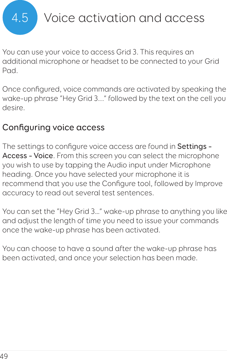 494.5 Voice activation and accessYou can use your voice to access Grid 3. This requires an additional microphone or headset to be connected to your Grid Pad.Once conﬁgured, voice commands are activated by speaking the wake-up phrase “Hey Grid 3...” followed by the text on the cell you desire.Conﬁguring voice accessThe settings to conﬁgure voice access are found in Settings – Access – Voice. From this screen you can select the microphone you wish to use by tapping the Audio input under Microphone heading. Once you have selected your microphone it is recommend that you use the Conﬁgure tool, followed by Improve accuracy to read out several test sentences.You can set the “Hey Grid 3…” wake-up phrase to anything you like and adjust the length of time you need to issue your commands once the wake-up phrase has been activated.You can choose to have a sound after the wake-up phrase has been activated, and once your selection has been made.