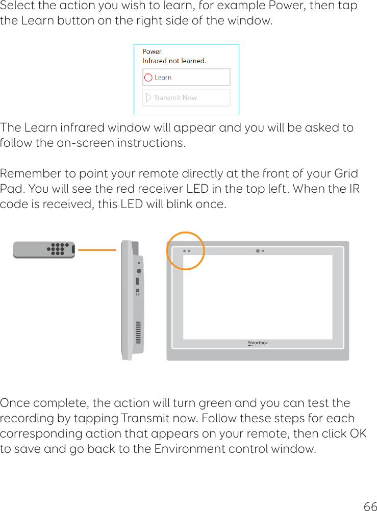 66Select the action you wish to learn, for example Power, then tap the Learn button on the right side of the window.The Learn infrared window will appear and you will be asked to follow the on-screen instructions.  Remember to point your remote directly at the front of your Grid Pad. You will see the red receiver LED in the top left. When the IR code is received, this LED will blink once.Once complete, the action will turn green and you can test the recording by tapping Transmit now. Follow these steps for each corresponding action that appears on your remote, then click OK to save and go back to the Environment control window.