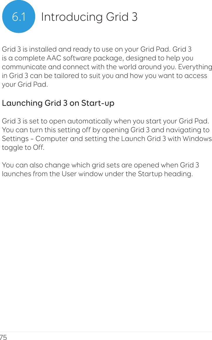 756.1 Introducing Grid 3Grid 3 is installed and ready to use on your Grid Pad. Grid 3 is a complete AAC software package, designed to help you communicate and connect with the world around you. Everything in Grid 3 can be tailored to suit you and how you want to access your Grid Pad.Launching Grid 3 on Start-upGrid 3 is set to open automatically when you start your Grid Pad. You can turn this setting off by opening Grid 3 and navigating to Settings – Computer and setting the Launch Grid 3 with Windows toggle to Off.You can also change which grid sets are opened when Grid 3 launches from the User window under the Startup heading.
