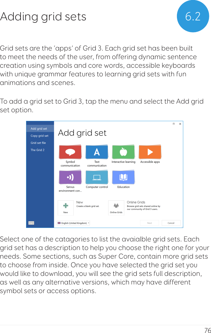 76Grid sets are the ‘apps’ of Grid 3. Each grid set has been built to meet the needs of the user, from offering dynamic sentence creation using symbols and core words, accessible keyboards with unique grammar features to learning grid sets with fun animations and scenes.To add a grid set to Grid 3, tap the menu and select the Add grid set option.Select one of the catagories to list the avaialble grid sets. Each grid set has a description to help you choose the right one for your needs. Some sections, such as Super Core, contain more grid sets to choose from inside. Once you have selected the grid set you would like to download, you will see the grid sets full description, as well as any alternative versions, which may have different symbol sets or access options.6.2Adding grid sets