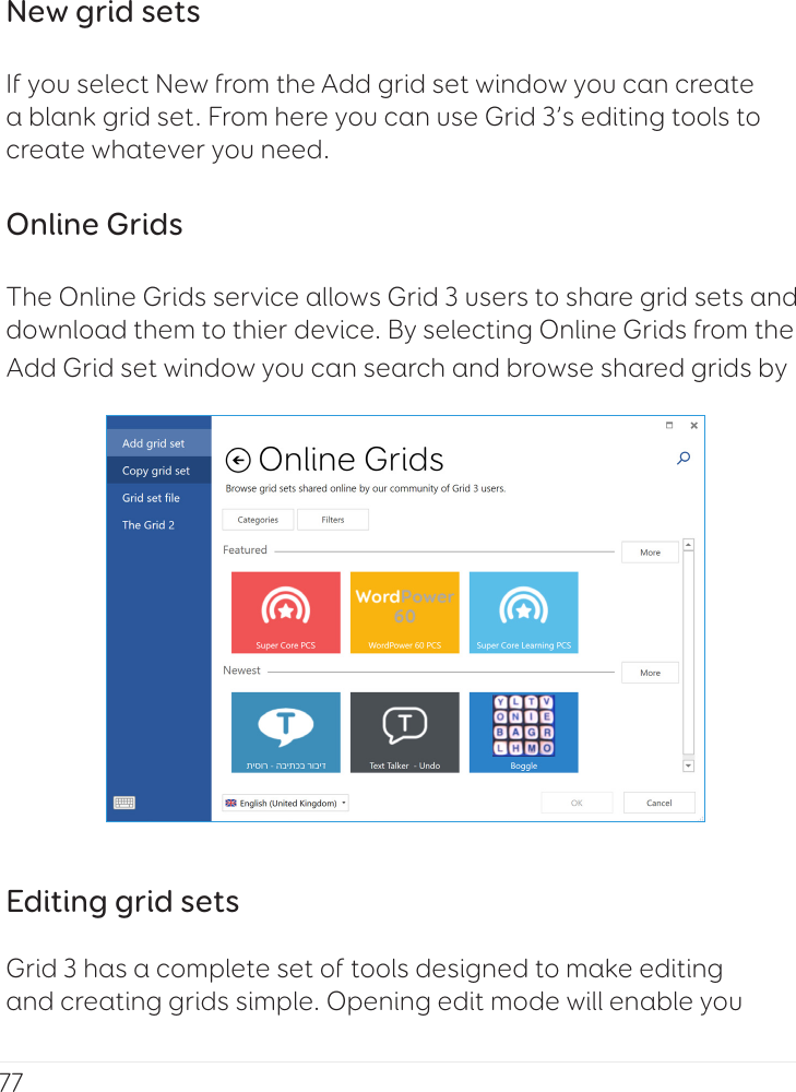 77New grid setsIf you select New from the Add grid set window you can create a blank grid set. From here you can use Grid 3’s editing tools to create whatever you need.Online GridsThe Online Grids service allows Grid 3 users to share grid sets and download them to thier device. By selecting Online Grids from the Add Grid set window you can search and browse shared grids by Editing grid setsGrid 3 has a complete set of tools designed to make editing and creating grids simple. Opening edit mode will enable you 