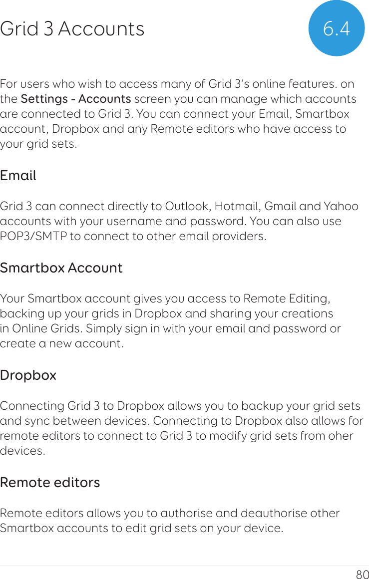 80For users who wish to access many of Grid 3’s online features. on the Settings - Accounts screen you can manage which accounts are connected to Grid 3. You can connect your Email, Smartbox account, Dropbox and any Remote editors who have access to your grid sets.EmailGrid 3 can connect directly to Outlook, Hotmail, Gmail and Yahoo accounts with your username and password. You can also use POP3/SMTP to connect to other email providers.Smartbox AccountYour Smartbox account gives you access to Remote Editing, backing up your grids in Dropbox and sharing your creations in Online Grids. Simply sign in with your email and password or create a new account.DropboxConnecting Grid 3 to Dropbox allows you to backup your grid sets and sync between devices. Connecting to Dropbox also allows for remote editors to connect to Grid 3 to modify grid sets from oher devices.Remote editorsRemote editors allows you to authorise and deauthorise other Smartbox accounts to edit grid sets on your device.6.4Grid 3 Accounts