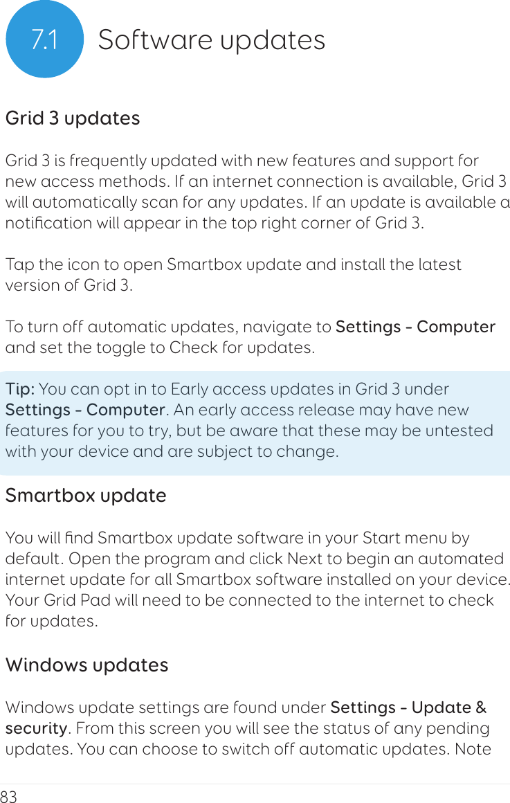 837.1 Software updatesGrid 3 updatesGrid 3 is frequently updated with new features and support for new access methods. If an internet connection is available, Grid 3 will automatically scan for any updates. If an update is available a notiﬁcation will appear in the top right corner of Grid 3.Tap the icon to open Smartbox update and install the latest version of Grid 3.To turn off automatic updates, navigate to Settings – Computer and set the toggle to Check for updates.Tip: You can opt in to Early access updates in Grid 3 under Settings – Computer. An early access release may have new features for you to try, but be aware that these may be untested with your device and are subject to change.Smartbox updateYou will ﬁnd Smartbox update software in your Start menu by default. Open the program and click Next to begin an automated internet update for all Smartbox software installed on your device. Your Grid Pad will need to be connected to the internet to check for updates.Windows updatesWindows update settings are found under Settings – Update &amp; security. From this screen you will see the status of any pending updates. You can choose to switch off automatic updates. Note 