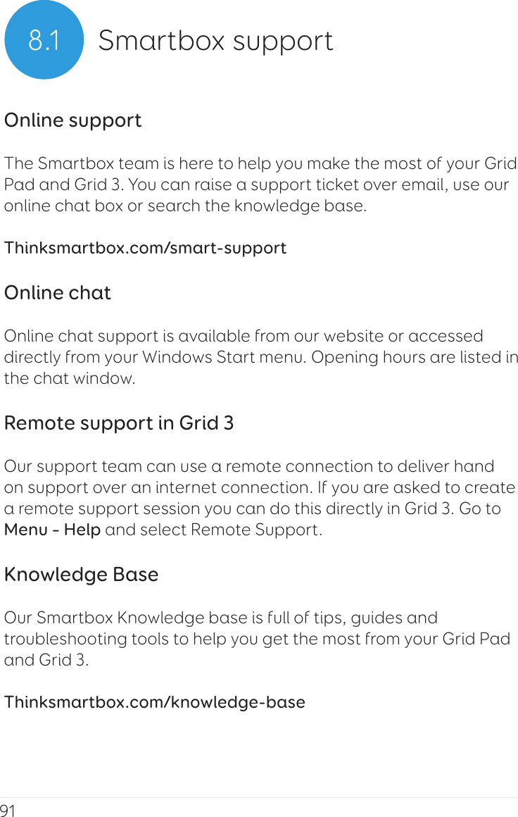 918.1 Smartbox supportOnline supportThe Smartbox team is here to help you make the most of your Grid Pad and Grid 3. You can raise a support ticket over email, use our online chat box or search the knowledge base.Thinksmartbox.com/smart-supportOnline chatOnline chat support is available from our website or accessed directly from your Windows Start menu. Opening hours are listed in the chat window.Remote support in Grid 3Our support team can use a remote connection to deliver hand on support over an internet connection. If you are asked to create a remote support session you can do this directly in Grid 3. Go to Menu – Help and select Remote Support.Knowledge BaseOur Smartbox Knowledge base is full of tips, guides and troubleshooting tools to help you get the most from your Grid Pad and Grid 3.Thinksmartbox.com/knowledge-base