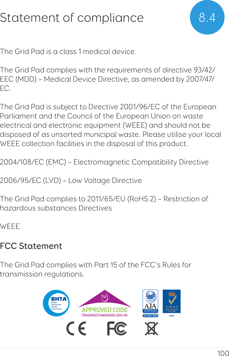 100The Grid Pad is a class 1 medical device.The Grid Pad complies with the requirements of directive 93/42/EEC (MDD) – Medical Device Directive, as amended by 2007/47/EC. The Grid Pad is subject to Directive 2001/96/EC of the European Parliament and the Council of the European Union on waste electrical and electronic equipment (WEEE) and should not be disposed of as unsorted municipal waste. Please utilise your local WEEE collection facilities in the disposal of this product.2004/108/EC (EMC) – Electromagnetic Compatibility Directive 2006/95/EC (LVD) – Low Voltage DirectiveThe Grid Pad complies to 2011/65/EU (RoHS 2) – Restriction of hazardous substances Directives WEEE FCC Statement The Grid Pad complies with Part 15 of the FCC’s Rules for transmission regulations.8.4Statement of compliance