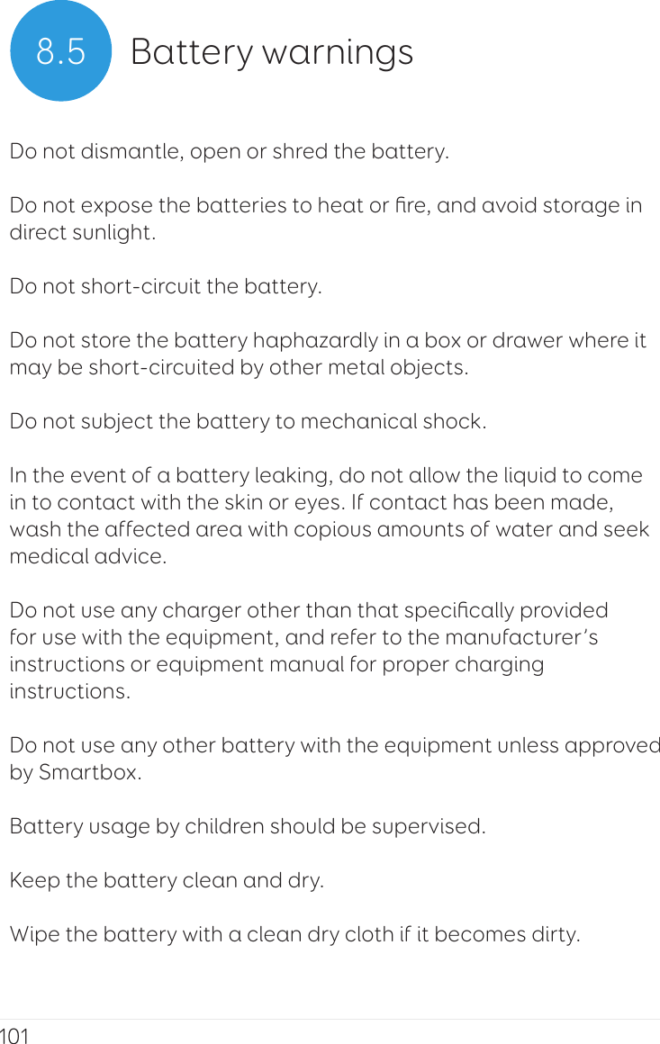1018.5 Battery warningsDo not dismantle, open or shred the battery. Do not expose the batteries to heat or ﬁre, and avoid storage in direct sunlight.Do not short-circuit the battery. Do not store the battery haphazardly in a box or drawer where it may be short-circuited by other metal objects. Do not subject the battery to mechanical shock. In the event of a battery leaking, do not allow the liquid to come in to contact with the skin or eyes. If contact has been made, wash the affected area with copious amounts of water and seek medical advice. Do not use any charger other than that speciﬁcally provided for use with the equipment, and refer to the manufacturer’s instructions or equipment manual for proper charging instructions. Do not use any other battery with the equipment unless approved by Smartbox. Battery usage by children should be supervised. Keep the battery clean and dry. Wipe the battery with a clean dry cloth if it becomes dirty. 