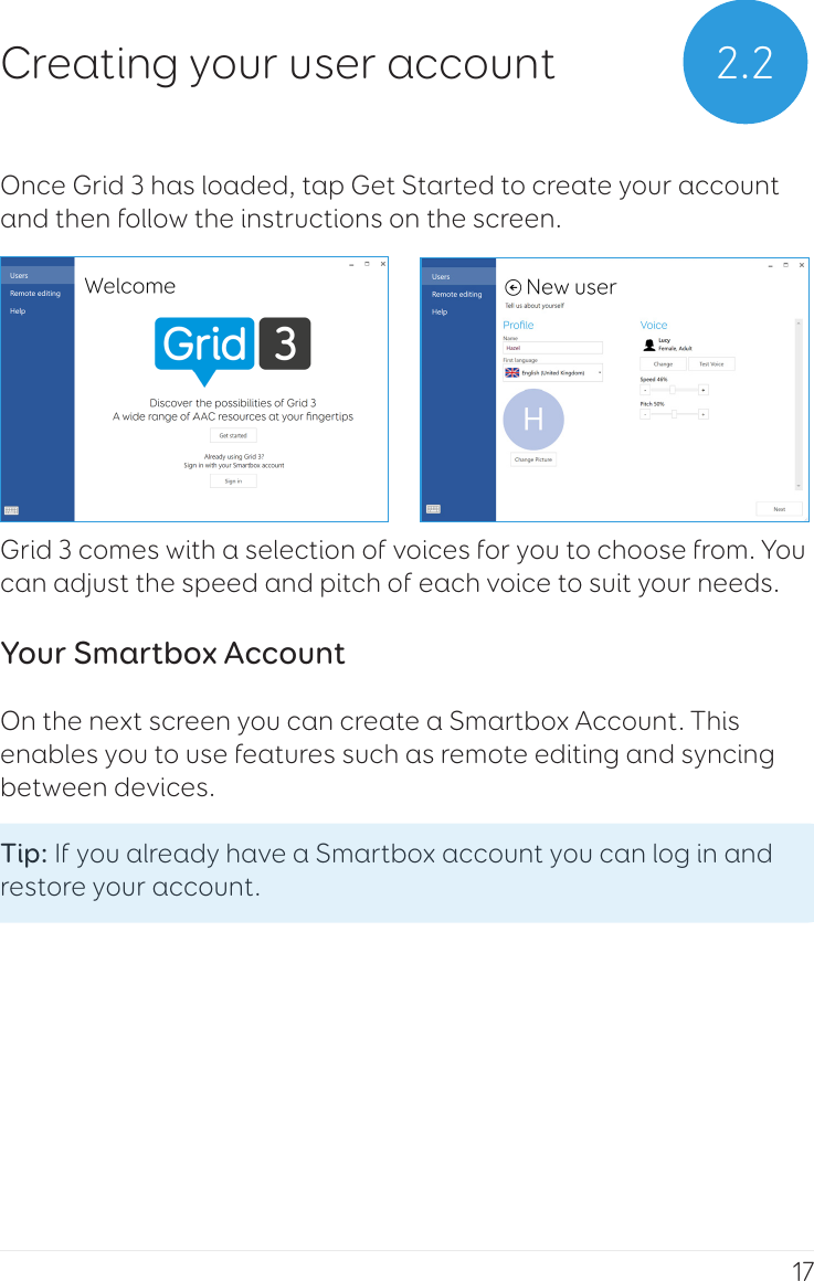 17Once Grid 3 has loaded, tap Get Started to create your account and then follow the instructions on the screen. Grid 3 comes with a selection of voices for you to choose from. You can adjust the speed and pitch of each voice to suit your needs.Your Smartbox AccountOn the next screen you can create a Smartbox Account. This enables you to use features such as remote editing and syncing between devices.Tip: If you already have a Smartbox account you can log in and restore your account. 2.2Creating your user account
