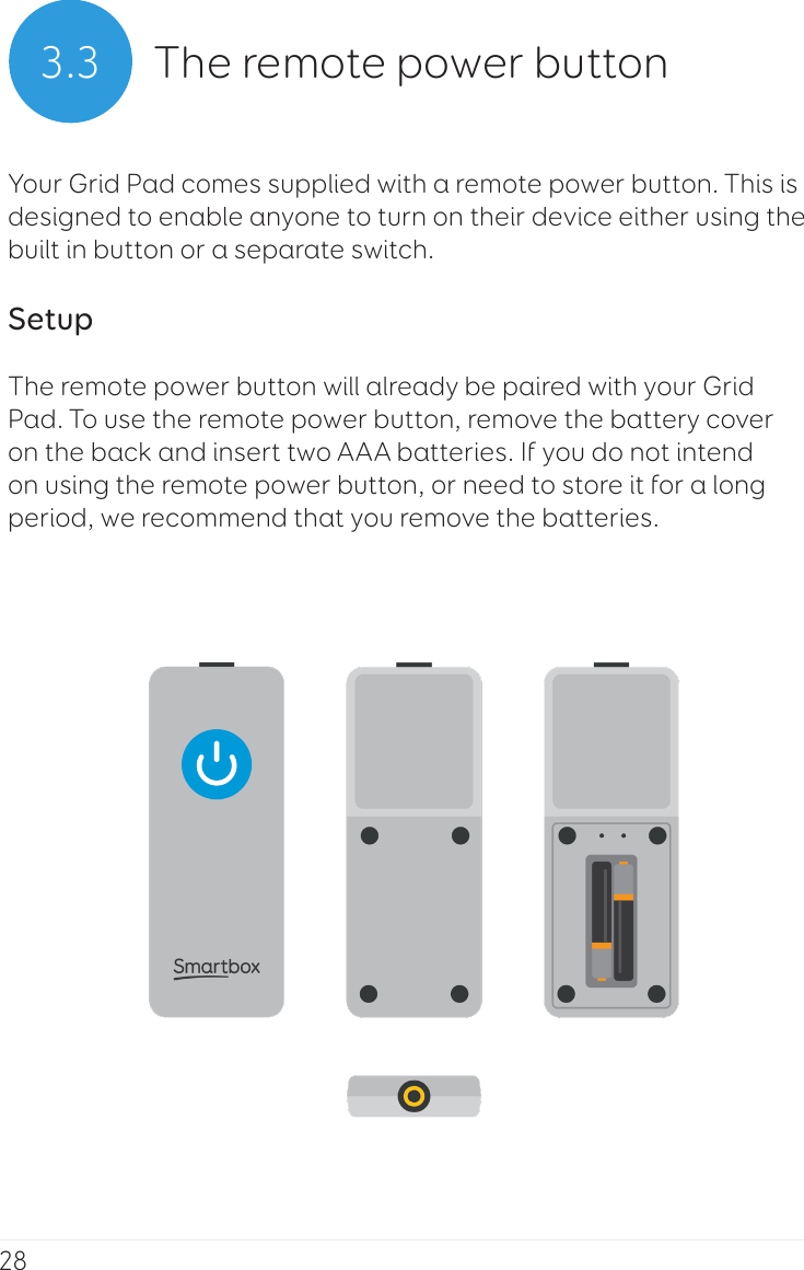 283.3 The remote power buttonYour Grid Pad comes supplied with a remote power button. This is designed to enable anyone to turn on their device either using the built in button or a separate switch.SetupThe remote power button will already be paired with your Grid Pad. To use the remote power button, remove the battery cover on the back and insert two AAA batteries. If you do not intend on using the remote power button, or need to store it for a long period, we recommend that you remove the batteries.