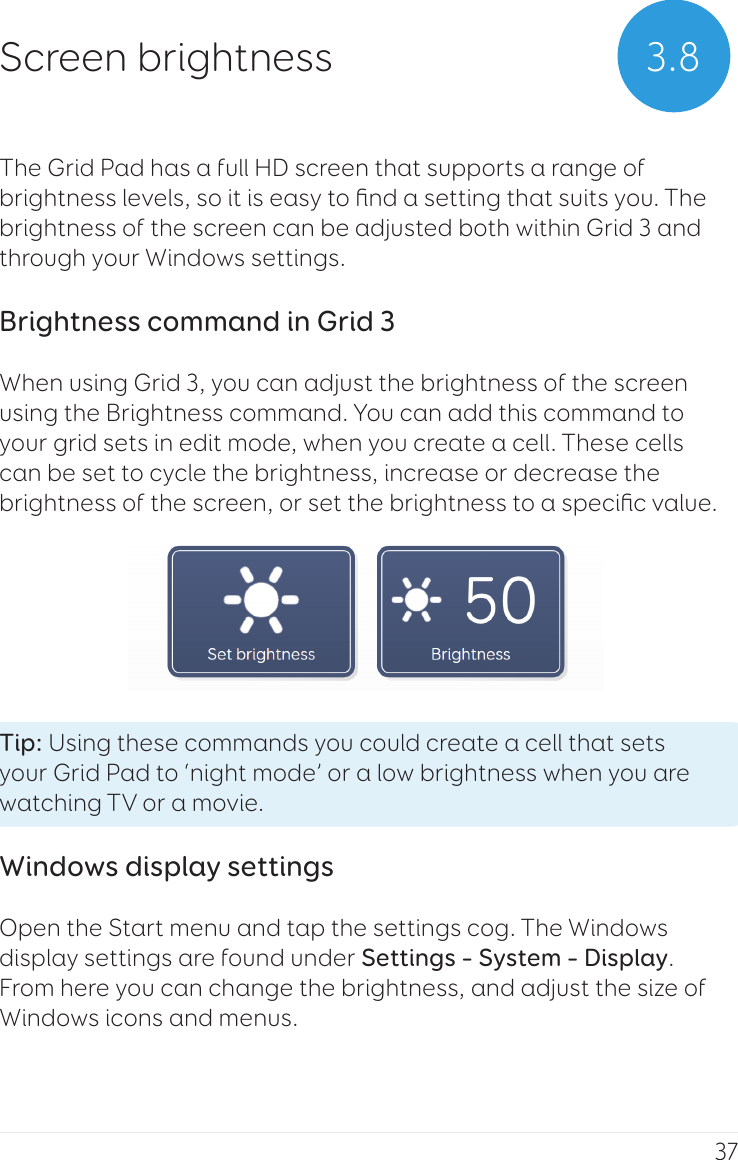 37The Grid Pad has a full HD screen that supports a range of brightness levels, so it is easy to ﬁnd a setting that suits you. The brightness of the screen can be adjusted both within Grid 3 and through your Windows settings.Brightness command in Grid 3When using Grid 3, you can adjust the brightness of the screen using the Brightness command. You can add this command to your grid sets in edit mode, when you create a cell. These cells can be set to cycle the brightness, increase or decrease the brightness of the screen, or set the brightness to a speciﬁc value.Tip: Using these commands you could create a cell that sets your Grid Pad to ‘night mode’ or a low brightness when you are watching TV or a movie.Windows display settingsOpen the Start menu and tap the settings cog. The Windows display settings are found under Settings – System – Display. From here you can change the brightness, and adjust the size of Windows icons and menus.  3.8Screen brightness