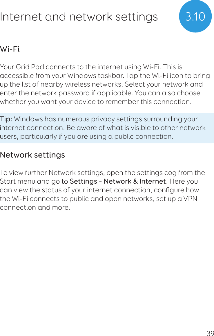 39Wi-FiYour Grid Pad connects to the internet using Wi-Fi. This is accessible from your Windows taskbar. Tap the Wi-Fi icon to bring up the list of nearby wireless networks. Select your network and enter the network password if applicable. You can also choose whether you want your device to remember this connection.Tip: Windows has numerous privacy settings surrounding your internet connection. Be aware of what is visible to other network users, particularly if you are using a public connection.Network settingsTo view further Network settings, open the settings cog from the Start menu and go to Settings – Network &amp; Internet. Here you can view the status of your internet connection, conﬁgure how the Wi-Fi connects to public and open networks, set up a VPN connection and more.3.10Internet and network settings