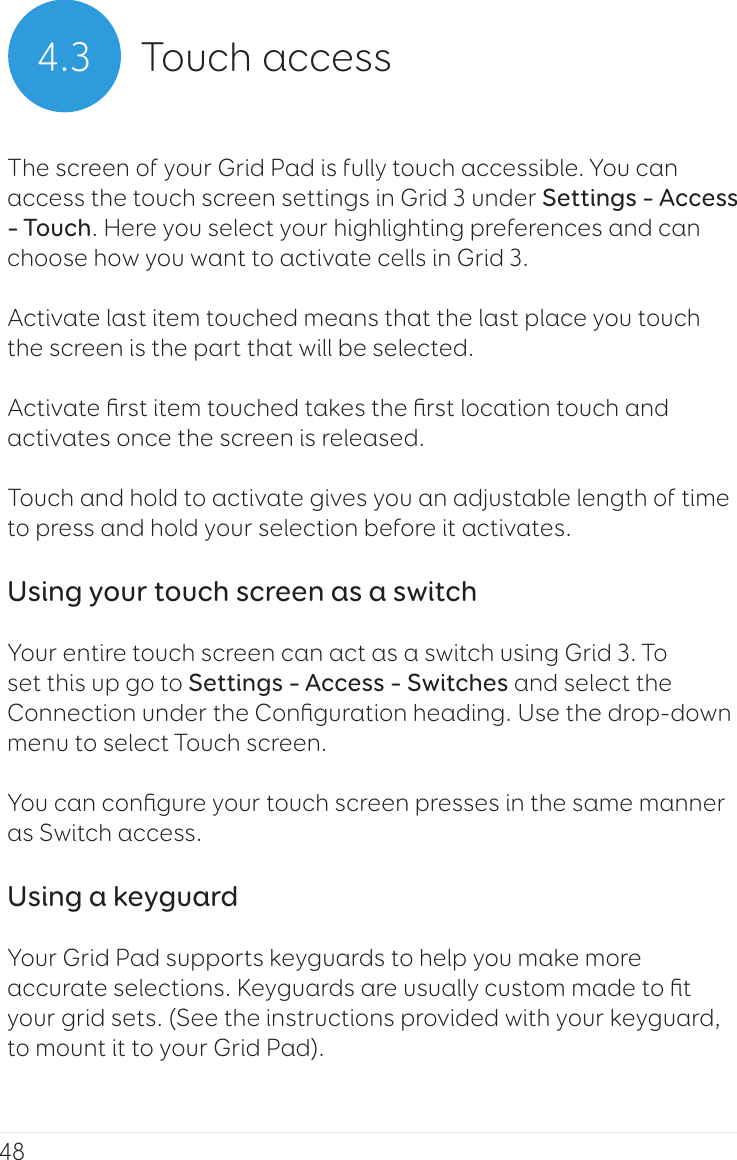 484.3 Touch accessThe screen of your Grid Pad is fully touch accessible. You can access the touch screen settings in Grid 3 under Settings – Access – Touch. Here you select your highlighting preferences and can choose how you want to activate cells in Grid 3.Activate last item touched means that the last place you touch the screen is the part that will be selected.Activate ﬁrst item touched takes the ﬁrst location touch and activates once the screen is released.Touch and hold to activate gives you an adjustable length of time to press and hold your selection before it activates.Using your touch screen as a switchYour entire touch screen can act as a switch using Grid 3. To set this up go to Settings – Access – Switches and select the Connection under the Conﬁguration heading. Use the drop-down menu to select Touch screen.You can conﬁgure your touch screen presses in the same manner as Switch access.Using a keyguardYour Grid Pad supports keyguards to help you make more accurate selections. Keyguards are usually custom made to ﬁt your grid sets. (See the instructions provided with your keyguard, to mount it to your Grid Pad).