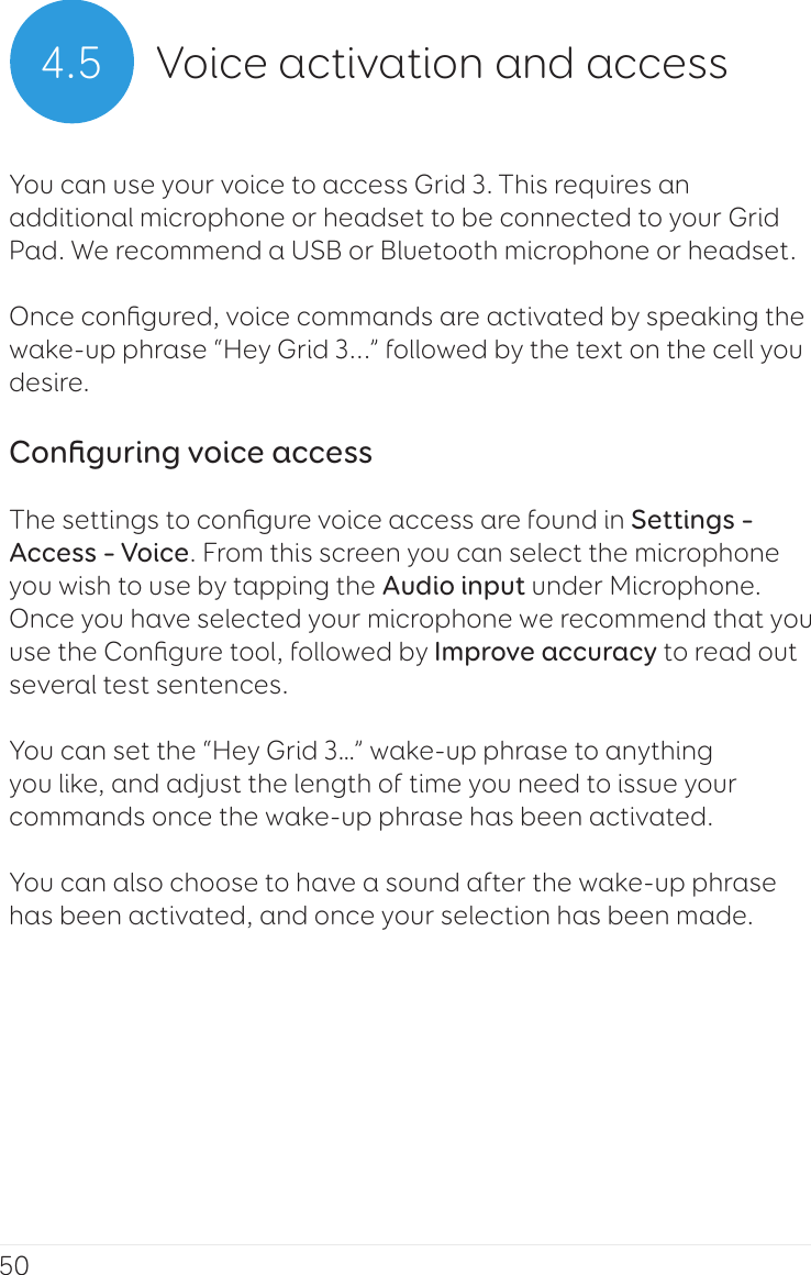 504.5 Voice activation and accessYou can use your voice to access Grid 3. This requires an additional microphone or headset to be connected to your Grid Pad. We recommend a USB or Bluetooth microphone or headset.Once conﬁgured, voice commands are activated by speaking the wake-up phrase “Hey Grid 3...” followed by the text on the cell you desire.Conﬁguring voice accessThe settings to conﬁgure voice access are found in Settings – Access – Voice. From this screen you can select the microphone you wish to use by tapping the Audio input under Microphone. Once you have selected your microphone we recommend that you use the Conﬁgure tool, followed by Improve accuracy to read out several test sentences.You can set the “Hey Grid 3…” wake-up phrase to anything you like, and adjust the length of time you need to issue your commands once the wake-up phrase has been activated.You can also choose to have a sound after the wake-up phrase has been activated, and once your selection has been made.