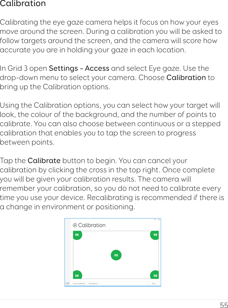 55CalibrationCalibrating the eye gaze camera helps it focus on how your eyes move around the screen. During a calibration you will be asked to follow targets around the screen, and the camera will score how accurate you are in holding your gaze in each location.In Grid 3 open Settings – Access and select Eye gaze. Use the drop-down menu to select your camera. Choose Calibration to bring up the Calibration options.Using the Calibration options, you can select how your target will look, the colour of the background, and the number of points to calibrate. You can also choose between continuous or a stepped calibration that enables you to tap the screen to progress between points.Tap the Calibrate button to begin. You can cancel your calibration by clicking the cross in the top right. Once complete you will be given your calibration results. The camera will remember your calibration, so you do not need to calibrate every time you use your device. Recalibrating is recommended if there is a change in environment or positioning.