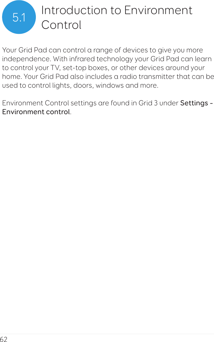 625.1 Introduction to Environment ControlYour Grid Pad can control a range of devices to give you more independence. With infrared technology your Grid Pad can learn to control your TV, set-top boxes, or other devices around your home. Your Grid Pad also includes a radio transmitter that can be used to control lights, doors, windows and more.Environment Control settings are found in Grid 3 under Settings – Environment control.