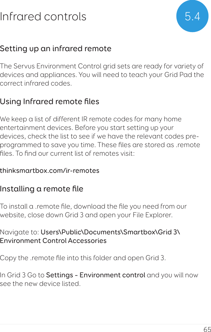 655.4Infrared controlsSetting up an infrared remoteThe Servus Environment Control grid sets are ready for variety of devices and appliances. You will need to teach your Grid Pad the correct infrared codes.Using Infrared remote ﬁlesWe keep a list of different IR remote codes for many home entertainment devices. Before you start setting up your devices, check the list to see if we have the relevant codes pre-programmed to save you time. These ﬁles are stored as .remote ﬁles. To ﬁnd our current list of remotes visit:thinksmartbox.com/ir-remotesInstalling a remote ﬁleTo install a .remote ﬁle, download the ﬁle you need from our website, close down Grid 3 and open your File Explorer.Navigate to: Users\Public\Documents\Smartbox\Grid 3\Environment Control AccessoriesCopy the .remote ﬁle into this folder and open Grid 3.In Grid 3 Go to Settings – Environment control and you will now see the new device listed.