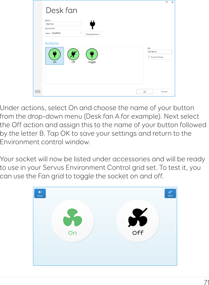 71Under actions, select On and choose the name of your button from the drop-down menu (Desk fan A for example). Next select the Off action and assign this to the name of your button followed by the letter B. Tap OK to save your settings and return to the Environment control window. Your socket will now be listed under accessories and will be ready to use in your Servus Environment Control grid set. To test it, you can use the Fan grid to toggle the socket on and off.